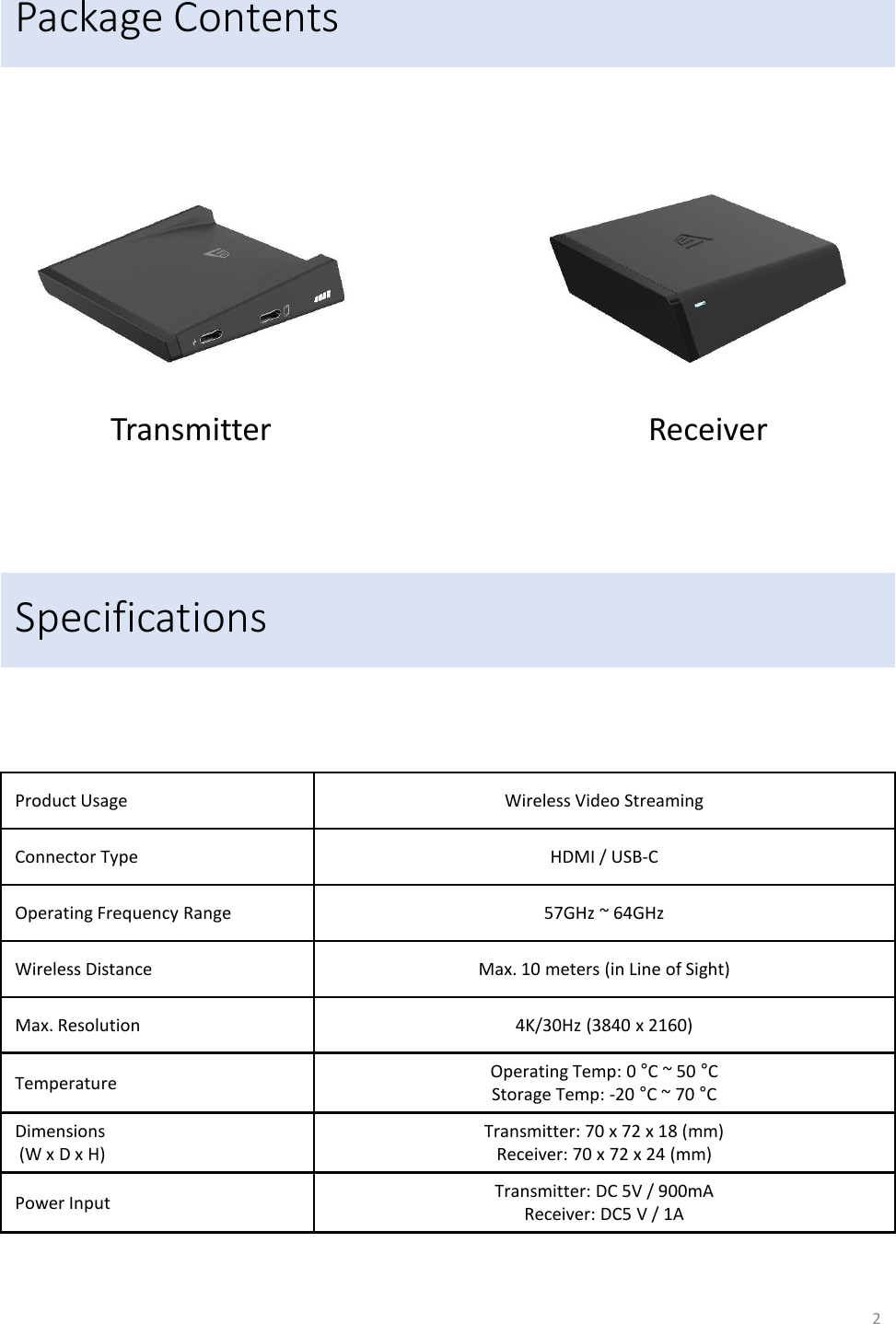 Package Contents Transmitter  Receiver Specifications Product Usage Wireless Video Streaming Connector Type HDMI / USB-C Operating Frequency Range 57GHz ~ 64GHz Wireless Distance Max. 10 meters (in Line of Sight) Max. Resolution 4K/30Hz (3840 x 2160) Temperature Operating Temp: 0 &deg;C ~ 50 &deg;C  Storage Temp: -20 &deg;C ~ 70 &deg;C  Dimensions  (W x D x H) Transmitter: 70 x 72 x 18 (mm) Receiver: 70 x 72 x 24 (mm) Power Input Transmitter: DC 5V / 900mA Receiver: DC5 V / 1A 2 