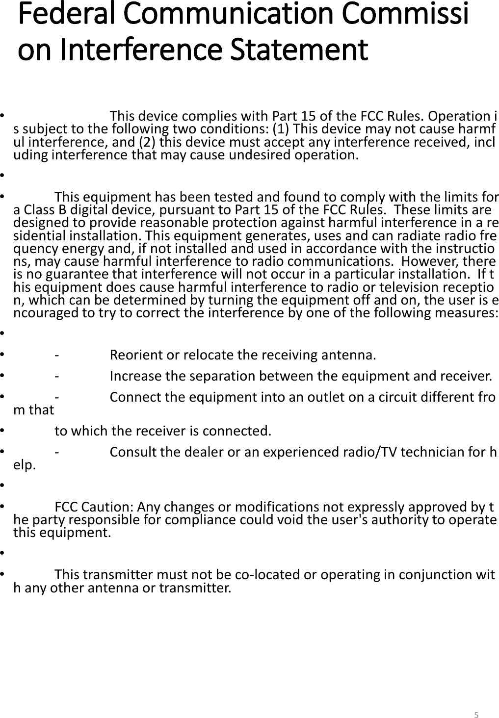 Federal Communication Commission Interference Statement &bull;    This device complies with Part 15 of the FCC Rules. Operation is subject to the following two conditions: (1) This device may not cause harmful interference, and (2) this device must accept any interference received, including interference that may cause undesired operation. &bull;   &bull;  This equipment has been tested and found to comply with the limits for a Class B digital device, pursuant to Part 15 of the FCC Rules.  These limits are designed to provide reasonable protection against harmful interference in a residential installation. This equipment generates, uses and can radiate radio frequency energy and, if not installed and used in accordance with the instructions, may cause harmful interference to radio communications.  However, there is no guarantee that interference will not occur in a particular installation.  If this equipment does cause harmful interference to radio or television reception, which can be determined by turning the equipment off and on, the user is encouraged to try to correct the interference by one of the following measures: &bull;   &bull;  -  Reorient or relocate the receiving antenna. &bull;  -  Increase the separation between the equipment and receiver. &bull;  -  Connect the equipment into an outlet on a circuit different from that &bull;  to which the receiver is connected. &bull;  -  Consult the dealer or an experienced radio/TV technician for help. &bull;   &bull;  FCC Caution: Any changes or modifications not expressly approved by the party responsible for compliance could void the user's authority to operate this equipment. &bull;   &bull;  This transmitter must not be co-located or operating in conjunction with any other antenna or transmitter.  5 