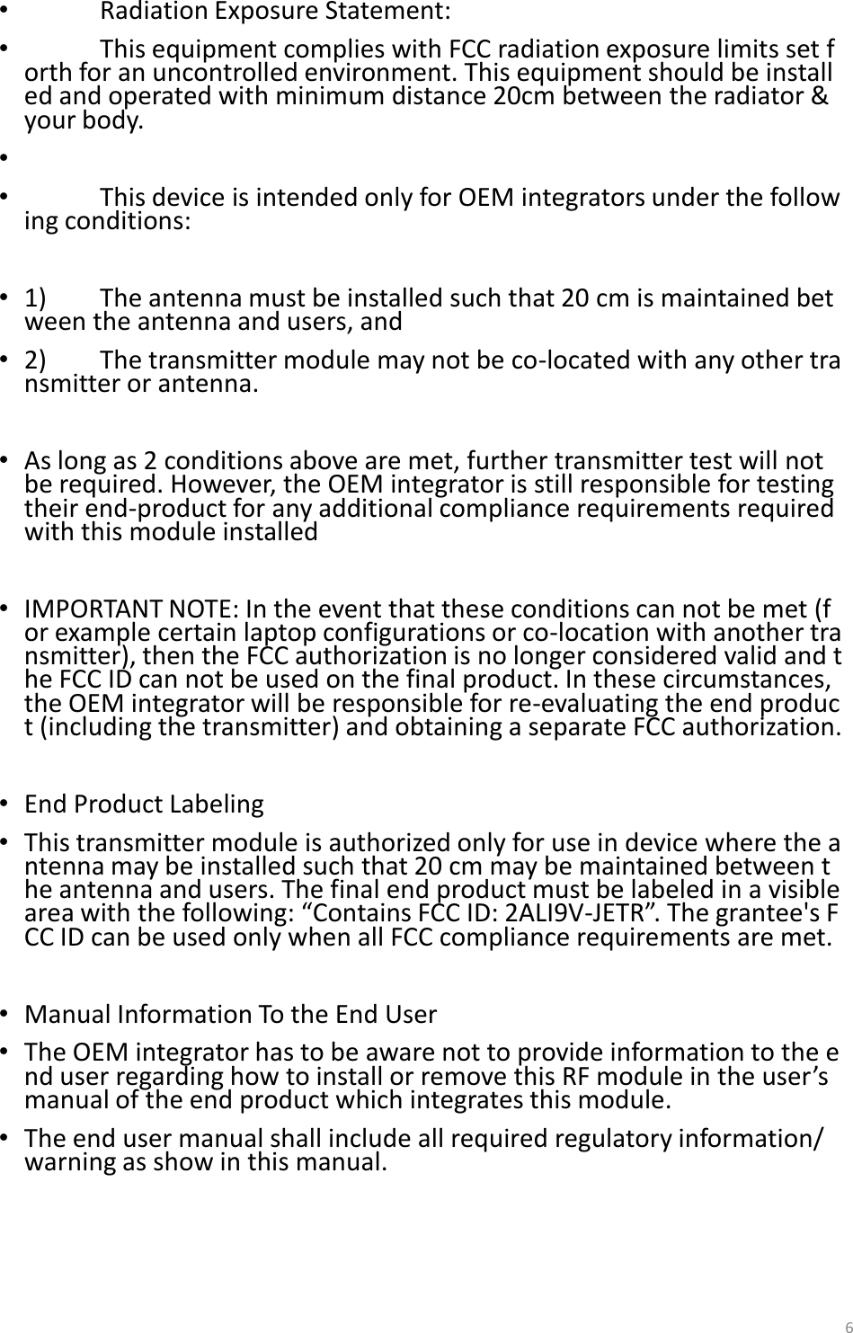&bull;  Radiation Exposure Statement: &bull;  This equipment complies with FCC radiation exposure limits set forth for an uncontrolled environment. This equipment should be installed and operated with minimum distance 20cm between the radiator &amp; your body. &bull;   &bull;  This device is intended only for OEM integrators under the following conditions:  &bull;1)  The antenna must be installed such that 20 cm is maintained between the antenna and users, and   &bull;2)  The transmitter module may not be co-located with any other transmitter or antenna.  &bull;As long as 2 conditions above are met, further transmitter test will not be required. However, the OEM integrator is still responsible for testing their end-product for any additional compliance requirements required with this module installed  &bull;IMPORTANT NOTE: In the event that these conditions can not be met (for example certain laptop configurations or co-location with another transmitter), then the FCC authorization is no longer considered valid and the FCC ID can not be used on the final product. In these circumstances, the OEM integrator will be responsible for re-evaluating the end product (including the transmitter) and obtaining a separate FCC authorization.  &bull;End Product Labeling  &bull;This transmitter module is authorized only for use in device where the antenna may be installed such that 20 cm may be maintained between the antenna and users. The final end product must be labeled in a visible area with the following: &ldquo;Contains FCC ID: 2ALI9V-JETR&rdquo;. The grantee's FCC ID can be used only when all FCC compliance requirements are met.  &bull;Manual Information To the End User &bull;The OEM integrator has to be aware not to provide information to the end user regarding how to install or remove this RF module in the user&rsquo;s manual of the end product which integrates this module. &bull;The end user manual shall include all required regulatory information/warning as show in this manual. 6 