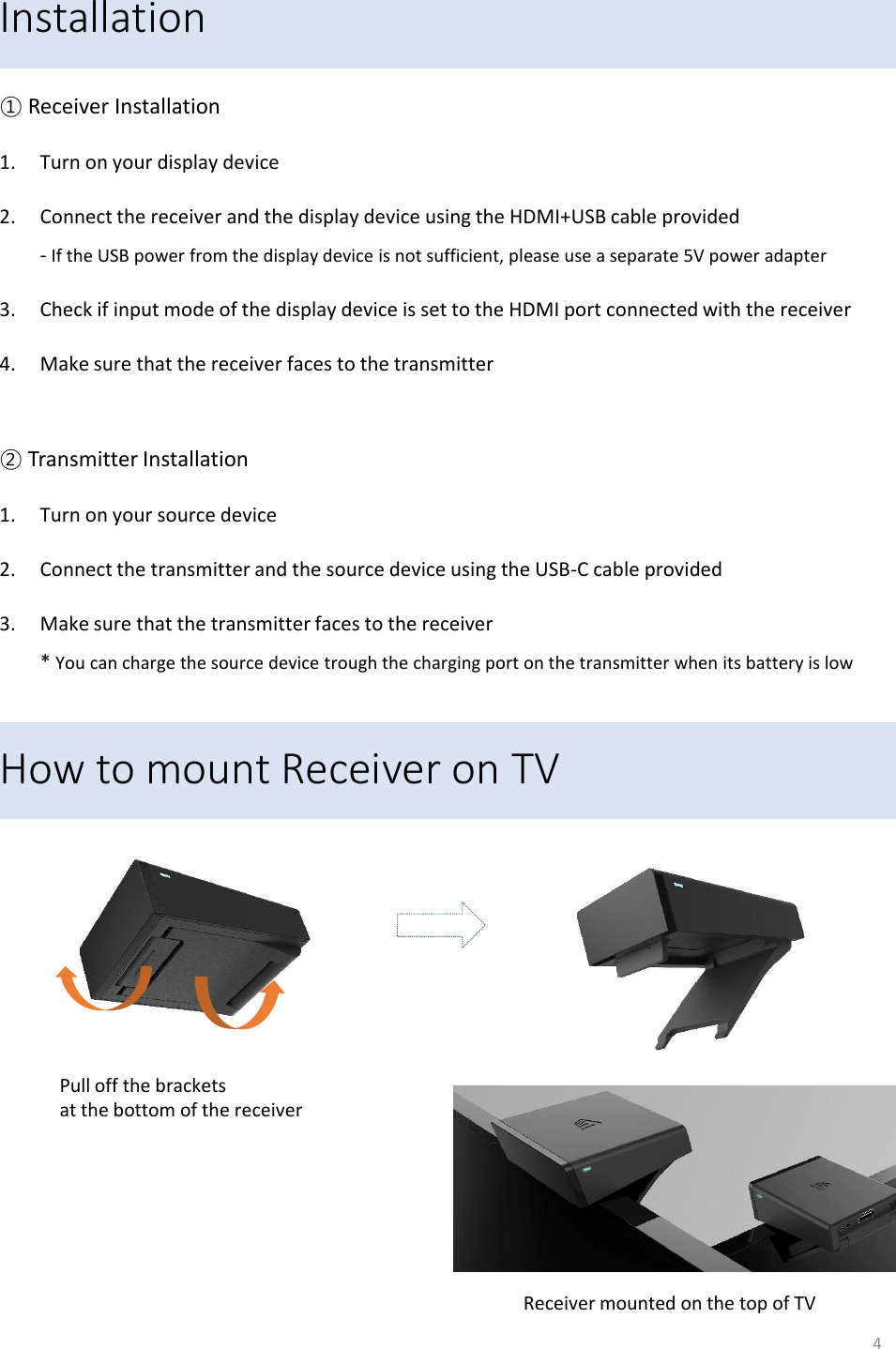 Installation ① Receiver Installation 1. Turn on your display device 2. Connect the receiver and the display device using the HDMI+USB cable provided - If the USB power from the display device is not sufficient, please use a separate 5V power adapter  3. Check if input mode of the display device is set to the HDMI port connected with the receiver   4. Make sure that the receiver faces to the transmitter  ② Transmitter Installation 1. Turn on your source device 2. Connect the transmitter and the source device using the USB-C cable provided 3. Make sure that the transmitter faces to the receiver * You can charge the source device trough the charging port on the transmitter when its battery is low 4 How to mount Receiver on TV Pull off the brackets  at the bottom of the receiver Receiver mounted on the top of TV 