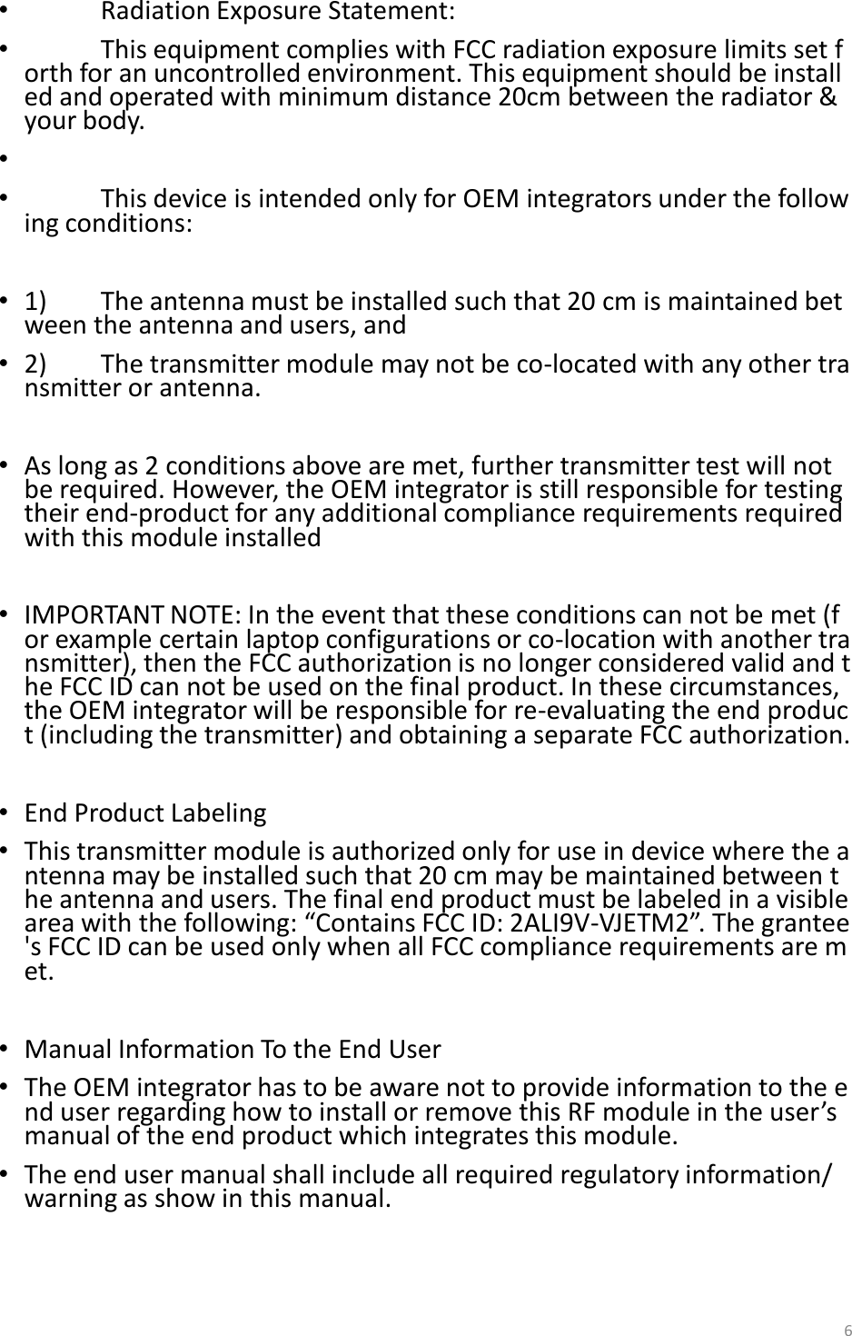 &bull;  Radiation Exposure Statement: &bull;  This equipment complies with FCC radiation exposure limits set forth for an uncontrolled environment. This equipment should be installed and operated with minimum distance 20cm between the radiator &amp; your body. &bull;   &bull;  This device is intended only for OEM integrators under the following conditions:  &bull;1)  The antenna must be installed such that 20 cm is maintained between the antenna and users, and   &bull;2)  The transmitter module may not be co-located with any other transmitter or antenna.  &bull;As long as 2 conditions above are met, further transmitter test will not be required. However, the OEM integrator is still responsible for testing their end-product for any additional compliance requirements required with this module installed  &bull;IMPORTANT NOTE: In the event that these conditions can not be met (for example certain laptop configurations or co-location with another transmitter), then the FCC authorization is no longer considered valid and the FCC ID can not be used on the final product. In these circumstances, the OEM integrator will be responsible for re-evaluating the end product (including the transmitter) and obtaining a separate FCC authorization.  &bull;End Product Labeling  &bull;This transmitter module is authorized only for use in device where the antenna may be installed such that 20 cm may be maintained between the antenna and users. The final end product must be labeled in a visible area with the following: &ldquo;Contains FCC ID: 2ALI9V-VJETM2&rdquo;. The grantee's FCC ID can be used only when all FCC compliance requirements are met.  &bull;Manual Information To the End User &bull;The OEM integrator has to be aware not to provide information to the end user regarding how to install or remove this RF module in the user&rsquo;s manual of the end product which integrates this module. &bull;The end user manual shall include all required regulatory information/warning as show in this manual.  6 