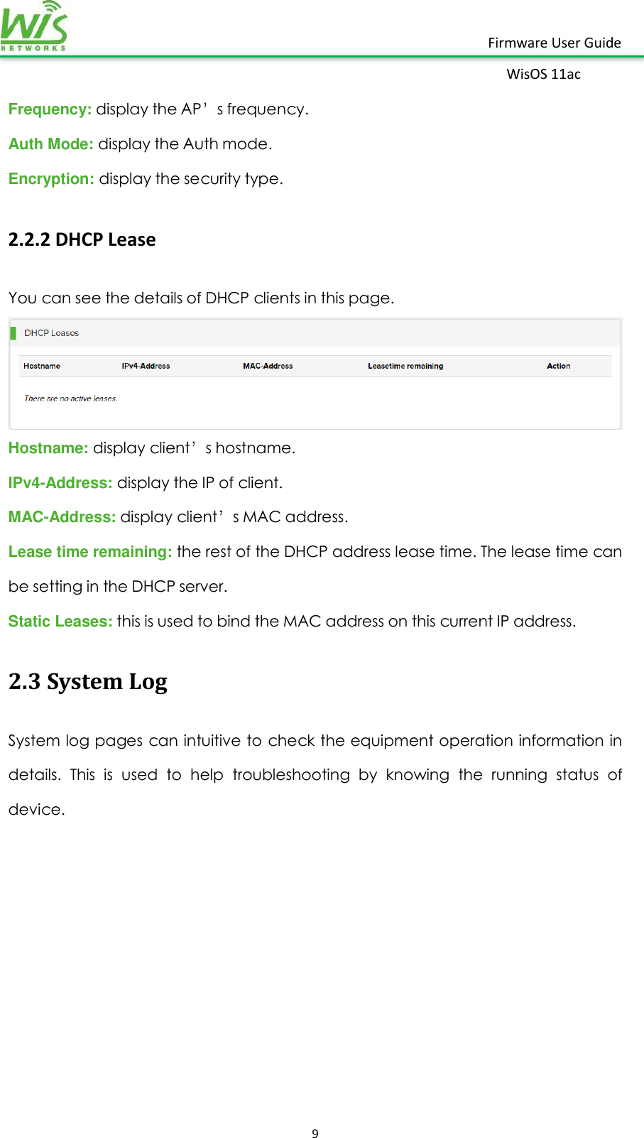    9  Firmware User Guide WisOS 11ac   Frequency: display the AP’s frequency. Auth Mode: display the Auth mode. Encryption: display the security type. 2.2.2 DHCP Lease You can see the details of DHCP clients in this page.    Hostname: display client’s hostname. IPv4-Address: display the IP of client. MAC-Address: display client’s MAC address. Lease time remaining: the rest of the DHCP address lease time. The lease time can be setting in the DHCP server. Static Leases: this is used to bind the MAC address on this current IP address.   2.3 System Log System log pages can intuitive to check the equipment operation information in details.  This  is  used  to  help  troubleshooting  by  knowing  the  running  status  of device. 