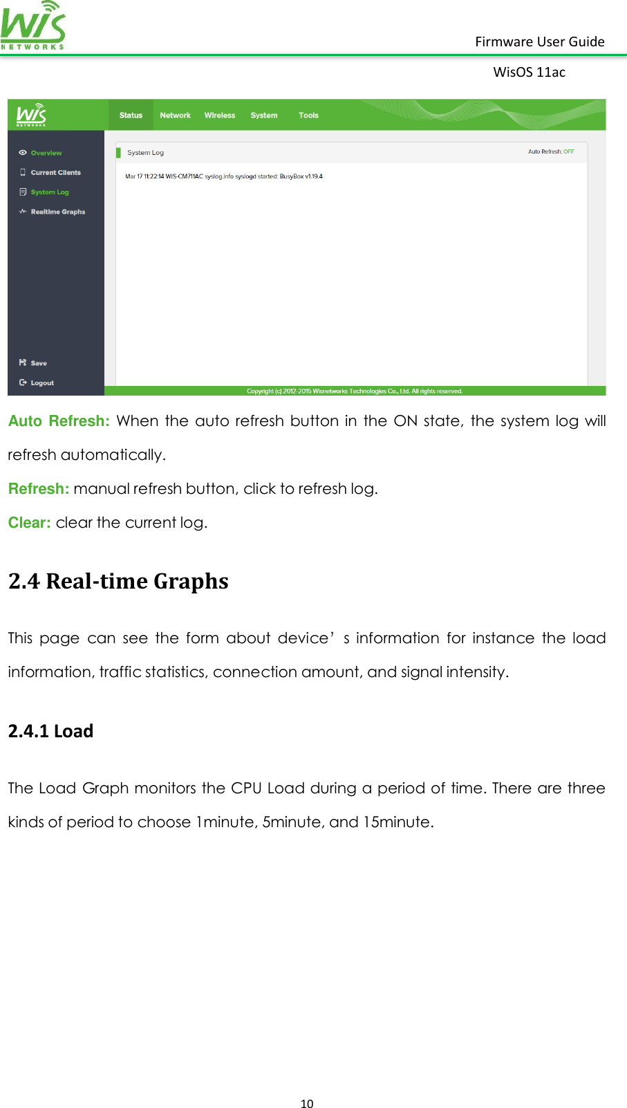    10  Firmware User Guide WisOS 11ac    Auto Refresh: When  the  auto  refresh  button  in  the  ON  state,  the  system  log  will refresh automatically. Refresh: manual refresh button, click to refresh log. Clear: clear the current log. 2.4 Real-time Graphs This  page  can  see  the  form  about  device’s  information  for  instance  the  load information, traffic statistics, connection amount, and signal intensity. 2.4.1 Load The Load Graph monitors the CPU Load during a period of time. There are three kinds of period to choose 1minute, 5minute, and 15minute. 