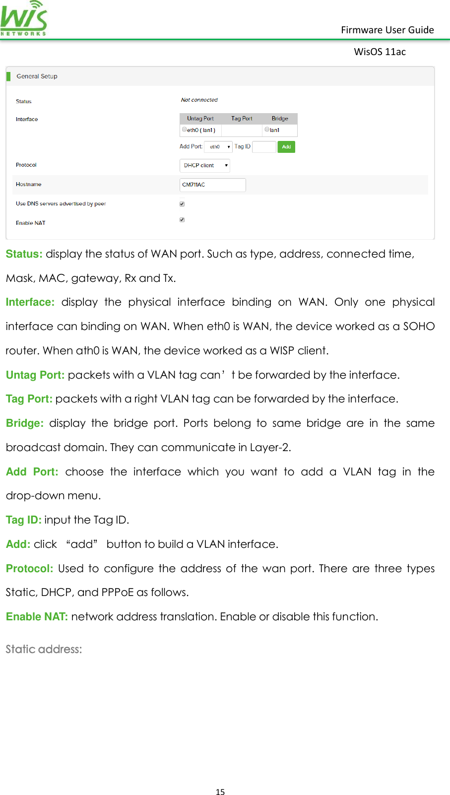    15  Firmware User Guide WisOS 11ac    Status: display the status of WAN port. Such as type, address, connected time, Mask, MAC, gateway, Rx and Tx. Interface:  display  the  physical  interface  binding  on  WAN.  Only  one  physical interface can binding on WAN. When eth0 is WAN, the device worked as a SOHO router. When ath0 is WAN, the device worked as a WISP client. Untag Port: packets with a VLAN tag can’t be forwarded by the interface. Tag Port: packets with a right VLAN tag can be forwarded by the interface. Bridge:  display  the  bridge  port.  Ports  belong  to  same  bridge  are  in  the  same broadcast domain. They can communicate in Layer-2. Add  Port:  choose  the  interface  which  you  want  to  add  a  VLAN  tag  in  the drop-down menu. Tag ID: input the Tag ID. Add: click “add” button to build a VLAN interface. Protocol: Used  to  configure  the  address  of  the  wan  port.  There  are  three  types Static, DHCP, and PPPoE as follows. Enable NAT: network address translation. Enable or disable this function. Static address: 