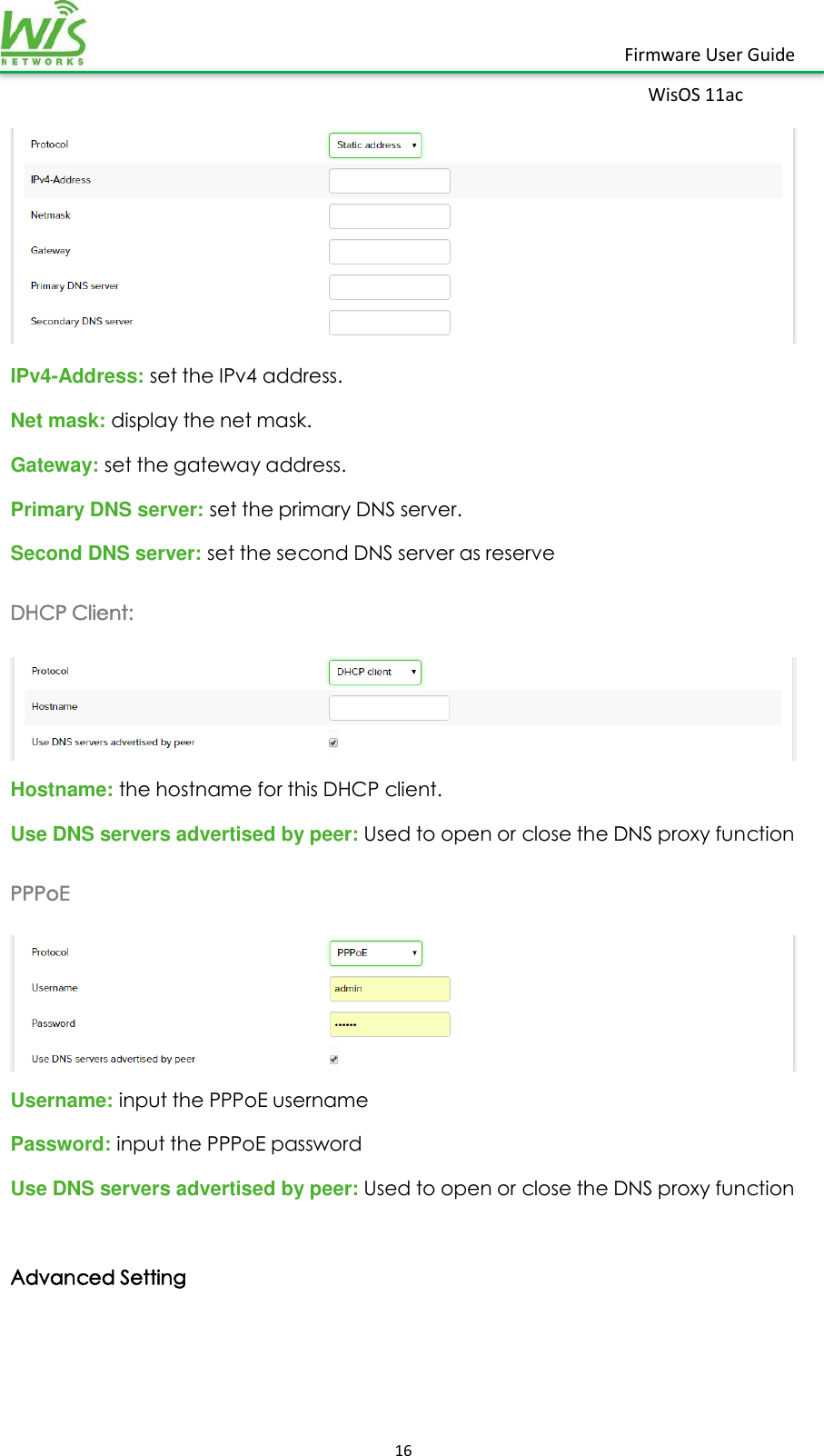    16  Firmware User Guide WisOS 11ac    IPv4-Address: set the IPv4 address. Net mask: display the net mask. Gateway: set the gateway address. Primary DNS server: set the primary DNS server. Second DNS server: set the second DNS server as reserve DHCP Client:  Hostname: the hostname for this DHCP client. Use DNS servers advertised by peer: Used to open or close the DNS proxy function PPPoE  Username: input the PPPoE username Password: input the PPPoE password   Use DNS servers advertised by peer: Used to open or close the DNS proxy function  Advanced Setting 