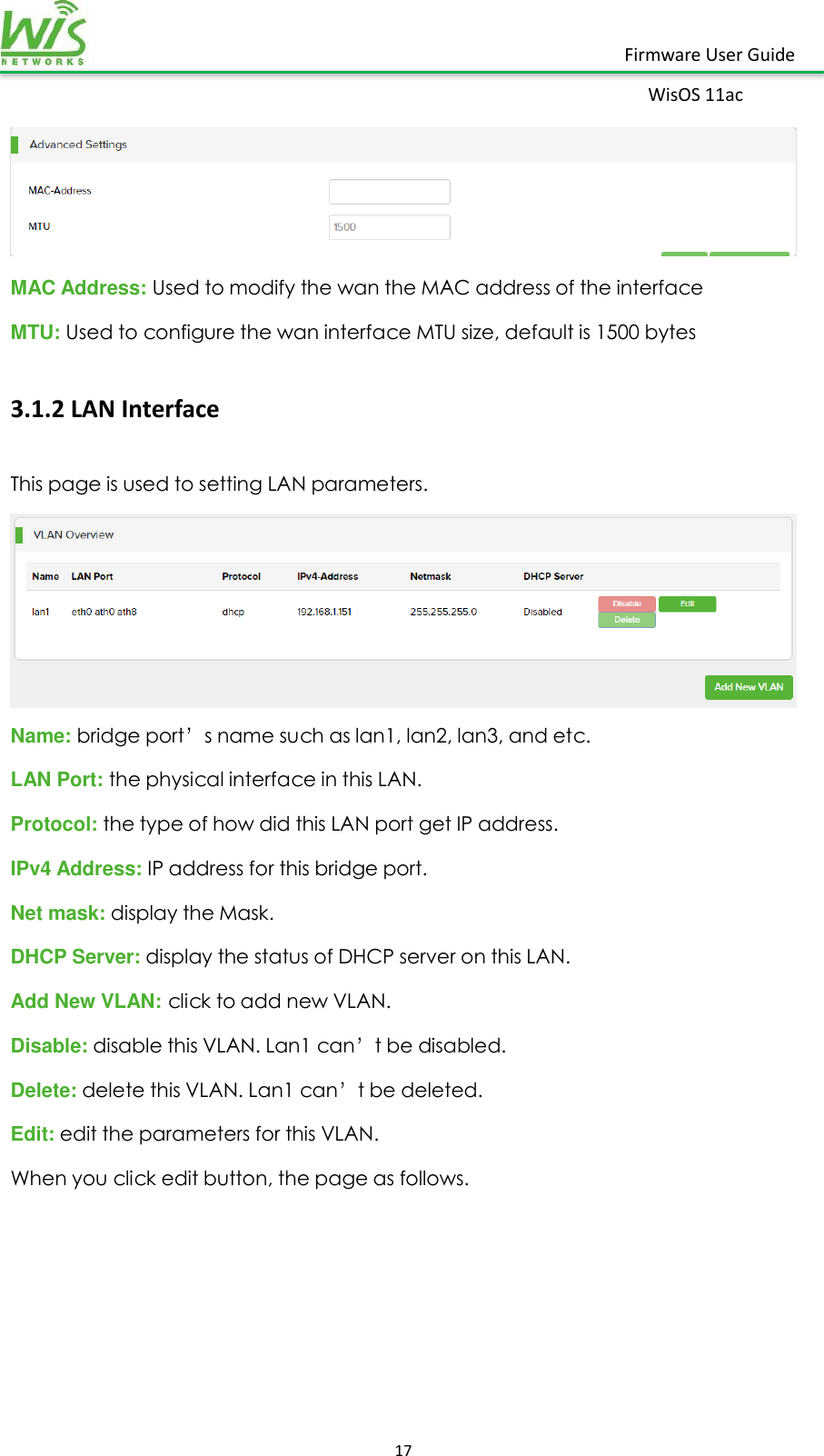    17  Firmware User Guide WisOS 11ac    MAC Address: Used to modify the wan the MAC address of the interface MTU: Used to configure the wan interface MTU size, default is 1500 bytes 3.1.2 LAN Interface This page is used to setting LAN parameters.    Name: bridge port’s name such as lan1, lan2, lan3, and etc. LAN Port: the physical interface in this LAN. Protocol: the type of how did this LAN port get IP address. IPv4 Address: IP address for this bridge port. Net mask: display the Mask. DHCP Server: display the status of DHCP server on this LAN. Add New VLAN: click to add new VLAN. Disable: disable this VLAN. Lan1 can’t be disabled. Delete: delete this VLAN. Lan1 can’t be deleted. Edit: edit the parameters for this VLAN. When you click edit button, the page as follows. 