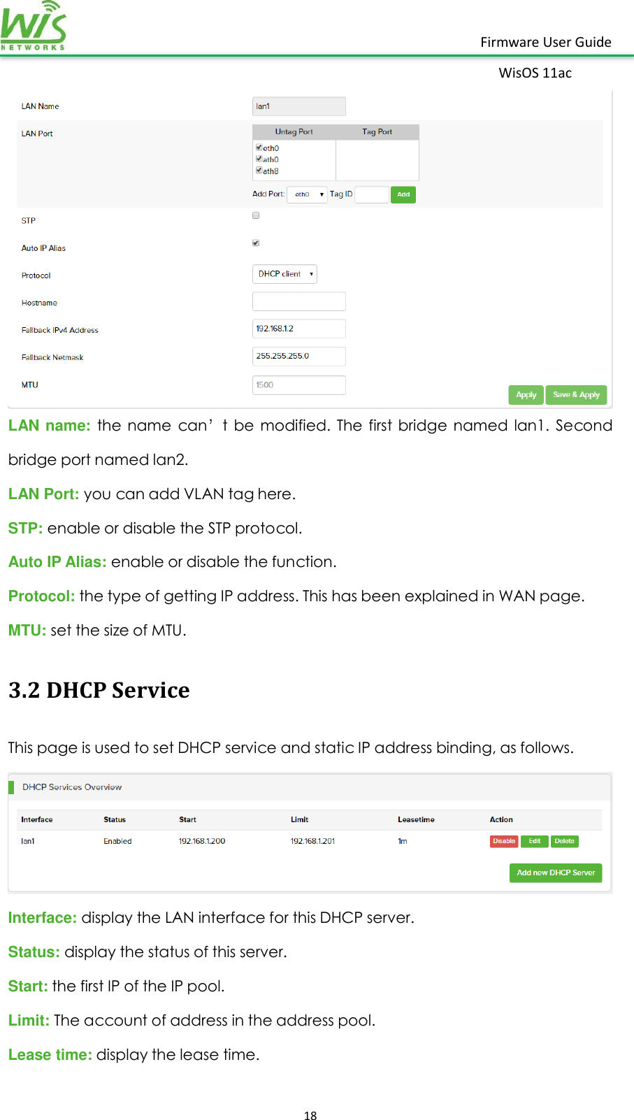    18  Firmware User Guide WisOS 11ac    LAN name: the  name  can’t  be  modified.  The  first  bridge  named  lan1.  Second bridge port named lan2.   LAN Port: you can add VLAN tag here. STP: enable or disable the STP protocol. Auto IP Alias: enable or disable the function. Protocol: the type of getting IP address. This has been explained in WAN page. MTU: set the size of MTU. 3.2 DHCP Service This page is used to set DHCP service and static IP address binding, as follows.  Interface: display the LAN interface for this DHCP server. Status: display the status of this server. Start: the first IP of the IP pool. Limit: The account of address in the address pool. Lease time: display the lease time. 