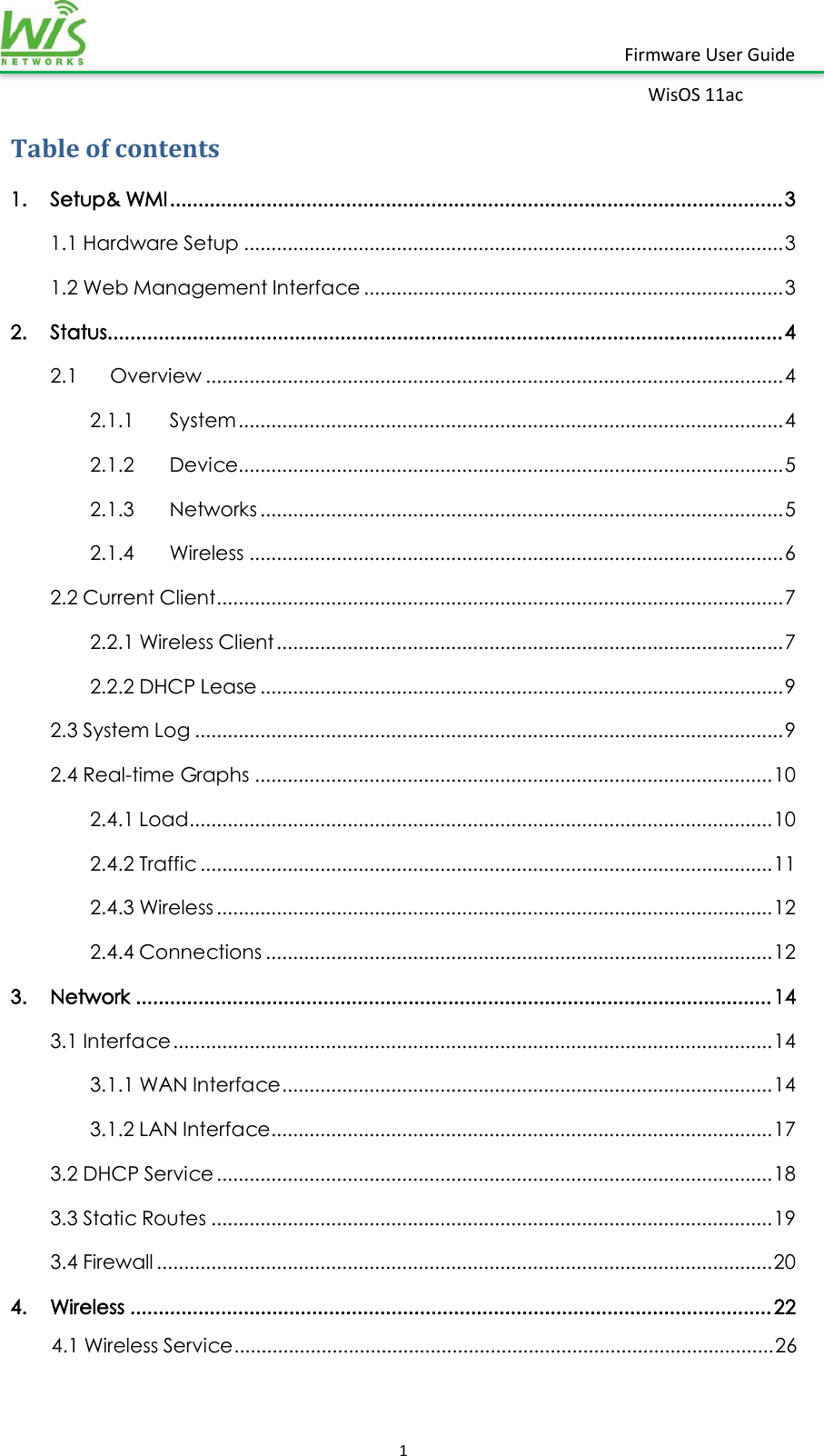    1  Firmware User Guide WisOS 11ac   Table of contents 1.  Setup&amp; WMI ............................................................................................................ 3 1.1 Hardware Setup ................................................................................................... 3 1.2 Web Management Interface ............................................................................. 3 2.  Status....................................................................................................................... 4 2.1  Overview .......................................................................................................... 4 2.1.1  System .................................................................................................... 4 2.1.2  Device .................................................................................................... 5 2.1.3  Networks ................................................................................................ 5 2.1.4  Wireless .................................................................................................. 6 2.2 Current Client ........................................................................................................ 7 2.2.1 Wireless Client ............................................................................................. 7 2.2.2 DHCP Lease ................................................................................................ 9 2.3 System Log ............................................................................................................ 9 2.4 Real-time Graphs ............................................................................................... 10 2.4.1 Load ........................................................................................................... 10 2.4.2 Traffic ......................................................................................................... 11 2.4.3 Wireless ...................................................................................................... 12 2.4.4 Connections ............................................................................................. 12 3.  Network ................................................................................................................ 14 3.1 Interface .............................................................................................................. 14 3.1.1 WAN Interface .......................................................................................... 14 3.1.2 LAN Interface ............................................................................................ 17 3.2 DHCP Service ...................................................................................................... 18 3.3 Static Routes ....................................................................................................... 19 3.4 Firewall ................................................................................................................. 20 4.  Wireless ................................................................................................................. 22 4.1 Wireless Service ................................................................................................... 26 