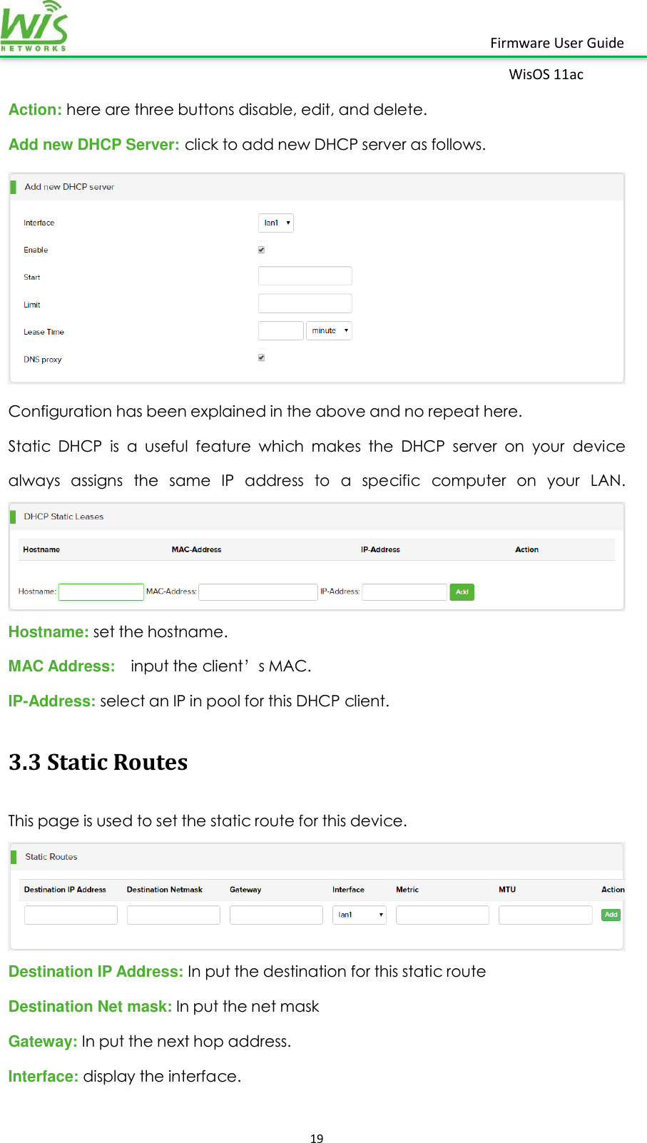    19  Firmware User Guide WisOS 11ac   Action: here are three buttons disable, edit, and delete.   Add new DHCP Server: click to add new DHCP server as follows.  Configuration has been explained in the above and no repeat here. Static  DHCP  is  a  useful  feature  which  makes  the  DHCP  server  on  your  device always  assigns  the  same  IP  address  to  a  specific  computer  on  your  LAN. Hostname: set the hostname. MAC Address:   input the client’s MAC. IP-Address: select an IP in pool for this DHCP client. 3.3 Static Routes This page is used to set the static route for this device.  Destination IP Address: In put the destination for this static route Destination Net mask: In put the net mask Gateway: In put the next hop address.   Interface: display the interface. 