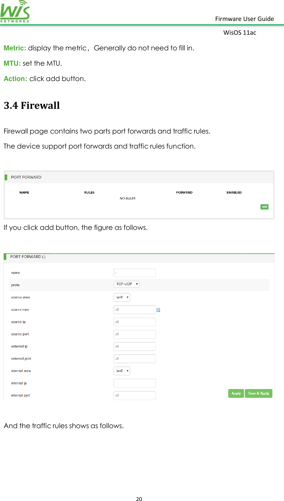    20  Firmware User Guide WisOS 11ac   Metric: display the metric，Generally do not need to fill in. MTU: set the MTU. Action: click add button. 3.4 Firewall Firewall page contains two parts port forwards and traffic rules. The device support port forwards and traffic rules function.   If you click add button, the figure as follows.    And the traffic rules shows as follows. 