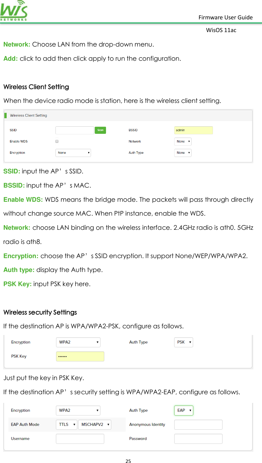    25  Firmware User Guide WisOS 11ac   Network: Choose LAN from the drop-down menu. Add: click to add then click apply to run the configuration.  Wireless Client Setting When the device radio mode is station, here is the wireless client setting.  SSID: input the AP’s SSID. BSSID: input the AP’s MAC. Enable WDS: WDS means the bridge mode. The packets will pass through directly without change source MAC. When PtP instance, enable the WDS. Network: choose LAN binding on the wireless interface. 2.4GHz radio is ath0. 5GHz radio is ath8. Encryption: choose the AP’s SSID encryption. It support None/WEP/WPA/WPA2. Auth type: display the Auth type. PSK Key: input PSK key here.  Wireless security Settings If the destination AP is WPA/WPA2-PSK, configure as follows.  Just put the key in PSK Key. If the destination AP’s security setting is WPA/WPA2-EAP, configure as follows.  