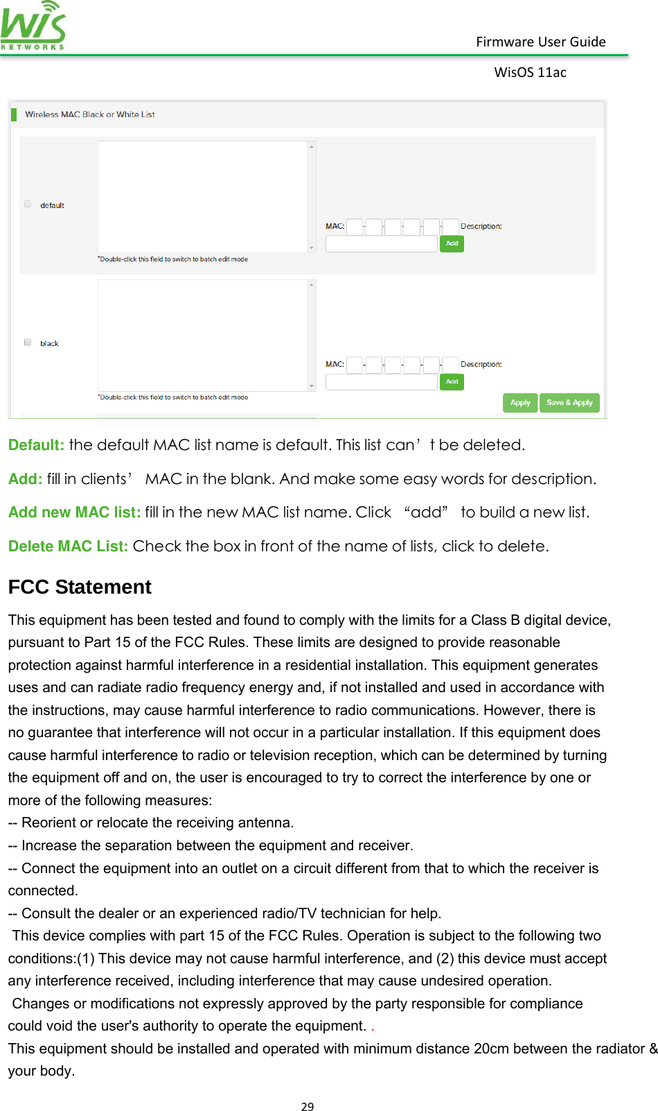    29  Firmware User Guide WisOS 11ac    Default: the default MAC list name is default. This list can’t be deleted. Add: fill in clients’ MAC in the blank. And make some easy words for description.   Add new MAC list: fill in the new MAC list name. Click “add” to build a new list. Delete MAC List: Check the box in front of the name of lists, click to delete.               FCC Statement This equipment has been tested and found to comply with the limits for a Class B digital device, pursuant to Part 15 of the FCC Rules. These limits are designed to provide reasonable protection against harmful interference in a residential installation. This equipment generates uses and can radiate radio frequency energy and, if not installed and used in accordance with the instructions, may cause harmful interference to radio communications. However, there is no guarantee that interference will not occur in a particular installation. If this equipment does cause harmful interference to radio or television reception, which can be determined by turning the equipment off and on, the user is encouraged to try to correct the interference by one or more of the following measures: -- Reorient or relocate the receiving antenna.     -- Increase the separation between the equipment and receiver.       -- Connect the equipment into an outlet on a circuit different from that to which the receiver is connected.   -- Consult the dealer or an experienced radio/TV technician for help.  This device complies with part 15 of the FCC Rules. Operation is subject to the following two conditions:(1) This device may not cause harmful interference, and (2) this device must accept any interference received, including interference that may cause undesired operation.  Changes or modifications not expressly approved by the party responsible for compliance could void the user&apos;s authority to operate the equipment. . This equipment should be installed and operated with minimum distance 20cm between the radiator &amp; your body.    