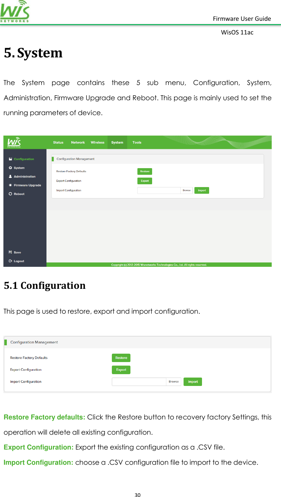    30  Firmware User Guide WisOS 11ac   5. System The  System  page  contains  these  5  sub  menu,  Configuration,  System, Administration, Firmware Upgrade and Reboot. This page is mainly used to set the running parameters of device.   5.1 Configuration This page is used to restore, export and import configuration.    Restore Factory defaults: Click the Restore button to recovery factory Settings, this operation will delete all existing configuration. Export Configuration: Export the existing configuration as a .CSV file. Import Configuration: choose a .CSV configuration file to import to the device. 