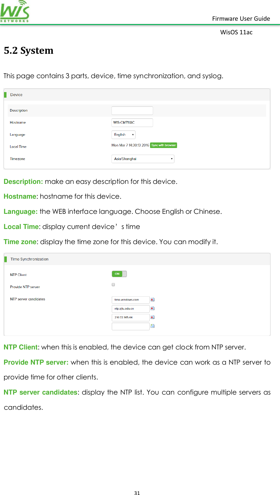    31  Firmware User Guide WisOS 11ac   5.2 System This page contains 3 parts, device, time synchronization, and syslog.  Description: make an easy description for this device. Hostname: hostname for this device. Language: the WEB interface language. Choose English or Chinese.   Local Time: display current device’s time   Time zone: display the time zone for this device. You can modify it.  NTP Client: when this is enabled, the device can get clock from NTP server. Provide NTP server: when this is enabled, the device can work as a NTP server to provide time for other clients. NTP server candidates: display the NTP list.  You can configure multiple servers as candidates. 