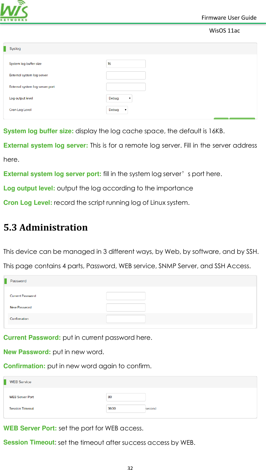    32  Firmware User Guide WisOS 11ac    System log buffer size: display the log cache space, the default is 16KB. External system log server: This is for a remote log server. Fill in the server address here. External system log server port: fill in the system log server’s port here.  Log output level: output the log according to the importance Cron Log Level: record the script running log of Linux system. 5.3 Administration This device can be managed in 3 different ways, by Web, by software, and by SSH. This page contains 4 parts, Password, WEB service, SNMP Server, and SSH Access.  Current Password: put in current password here. New Password: put in new word. Confirmation: put in new word again to confirm.  WEB Server Port: set the port for WEB access. Session Timeout: set the timeout after success access by WEB. 