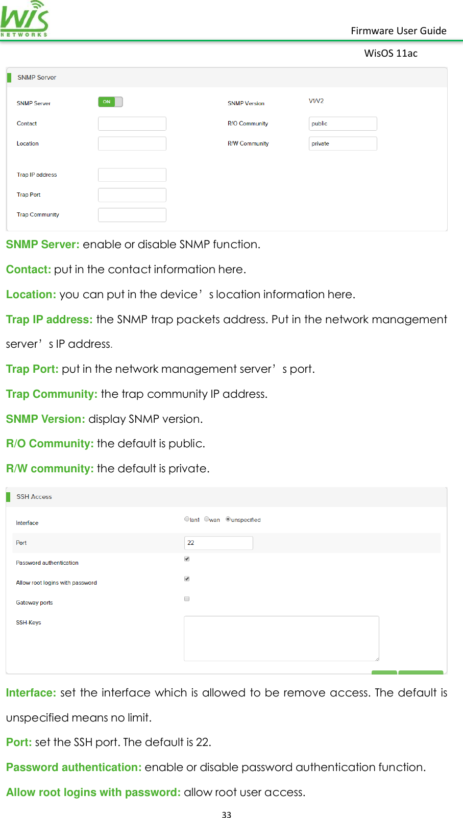    33  Firmware User Guide WisOS 11ac    SNMP Server: enable or disable SNMP function. Contact: put in the contact information here. Location: you can put in the device’s location information here.  Trap IP address: the SNMP trap packets address. Put in the network management server’s IP address. Trap Port: put in the network management server’s port. Trap Community: the trap community IP address. SNMP Version: display SNMP version. R/O Community: the default is public. R/W community: the default is private.  Interface: set  the interface which is  allowed to be  remove access. The default is unspecified means no limit.  Port: set the SSH port. The default is 22. Password authentication: enable or disable password authentication function. Allow root logins with password: allow root user access. 