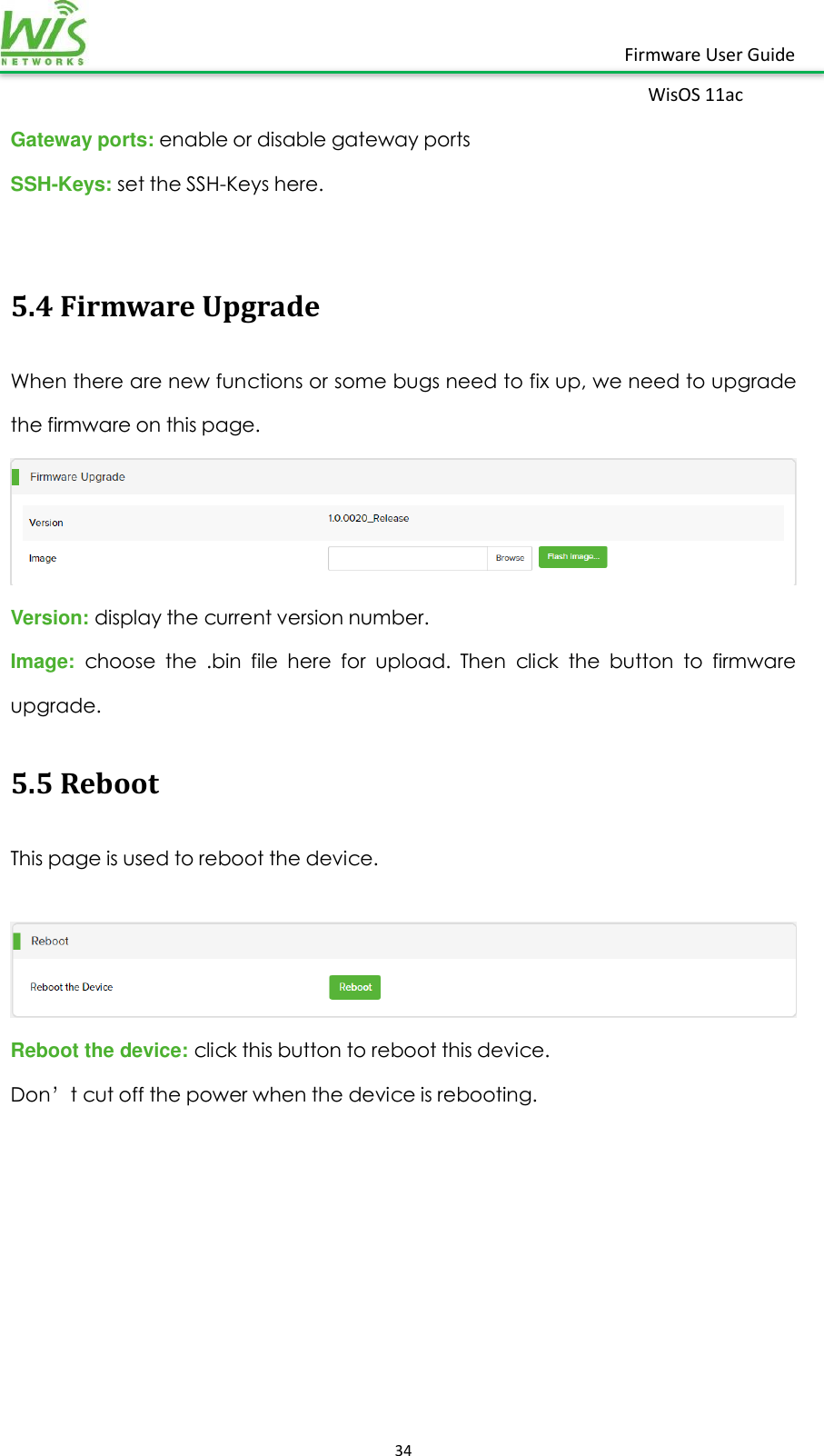    34  Firmware User Guide WisOS 11ac   Gateway ports: enable or disable gateway ports SSH-Keys: set the SSH-Keys here.  5.4 Firmware Upgrade When there are new functions or some bugs need to fix up, we need to upgrade the firmware on this page.  Version: display the current version number. Image:  choose  the  .bin  file  here  for  upload.  Then  click  the  button  to  firmware upgrade. 5.5 Reboot This page is used to reboot the device.   Reboot the device: click this button to reboot this device. Don’t cut off the power when the device is rebooting.        