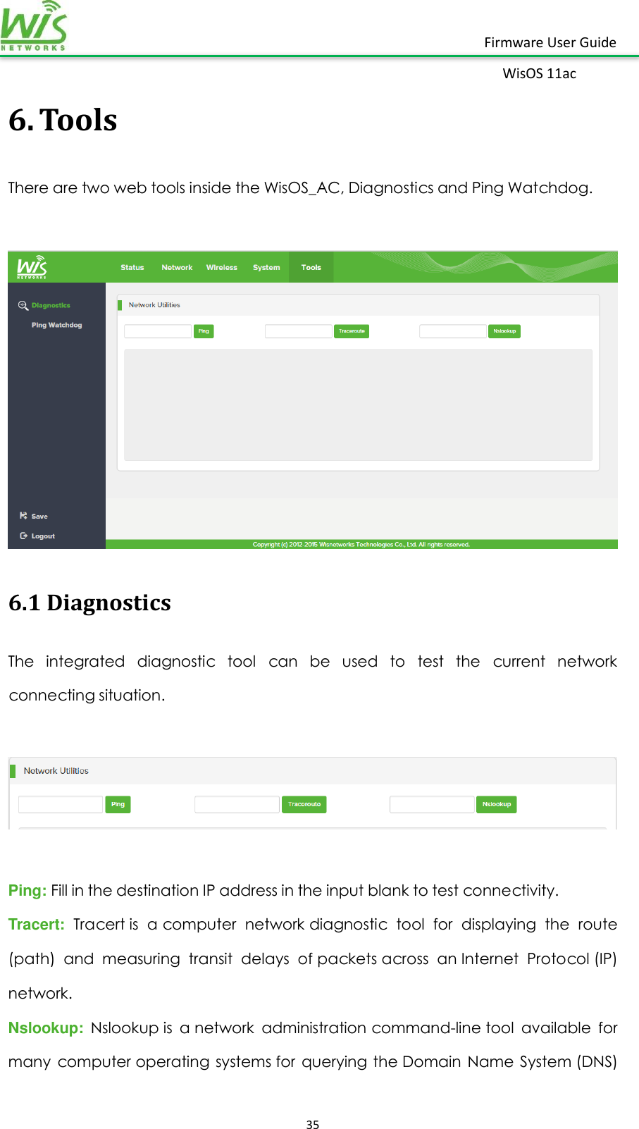    35  Firmware User Guide WisOS 11ac   6. Tools There are two web tools inside the WisOS_AC, Diagnostics and Ping Watchdog.   6.1 Diagnostics The  integrated  diagnostic  tool  can  be  used  to  test  the  current  network connecting situation.    Ping: Fill in the destination IP address in the input blank to test connectivity. Tracert:  Tracert is  a computer  network diagnostic  tool  for  displaying  the  route (path)  and  measuring  transit  delays  of packets across  an Internet  Protocol (IP) network. Nslookup:  Nslookup is  a network  administration command-line tool  available  for many  computer operating  systems for  querying  the Domain  Name  System (DNS) 