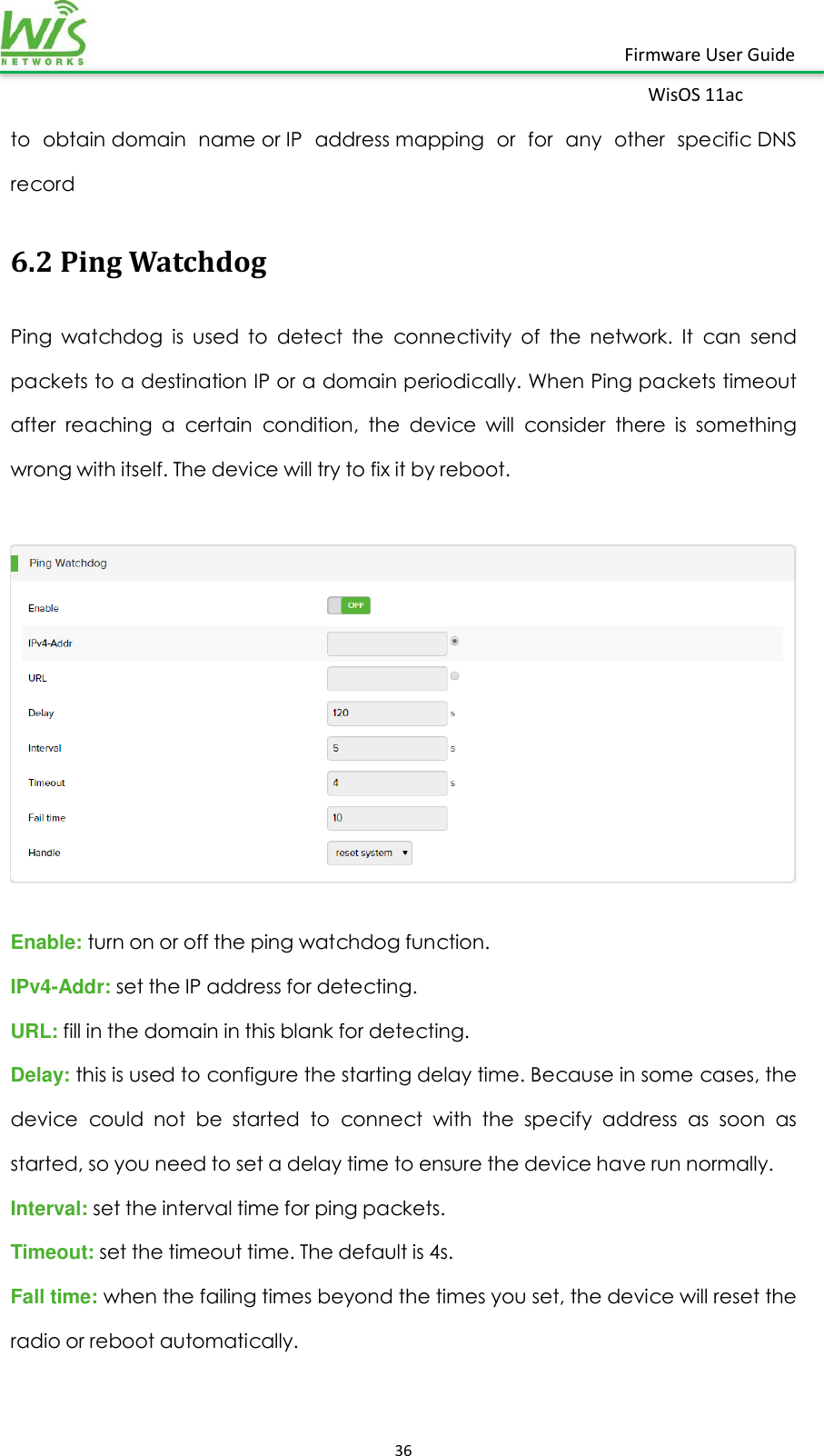    36  Firmware User Guide WisOS 11ac   to  obtain domain  name or IP  address mapping  or  for  any  other  specific DNS record 6.2 Ping Watchdog Ping  watchdog  is  used  to  detect  the  connectivity  of  the  network.  It  can  send packets to a destination IP or a domain periodically. When Ping packets timeout after  reaching  a  certain  condition,  the  device  will  consider  there  is  something wrong with itself. The device will try to fix it by reboot.    Enable: turn on or off the ping watchdog function. IPv4-Addr: set the IP address for detecting.   URL: fill in the domain in this blank for detecting.   Delay: this is used to configure the starting delay time. Because in some cases, the device  could  not  be  started  to  connect  with  the  specify  address  as  soon  as started, so you need to set a delay time to ensure the device have run normally. Interval: set the interval time for ping packets. Timeout: set the timeout time. The default is 4s. Fall time: when the failing times beyond the times you set, the device will reset the radio or reboot automatically.    