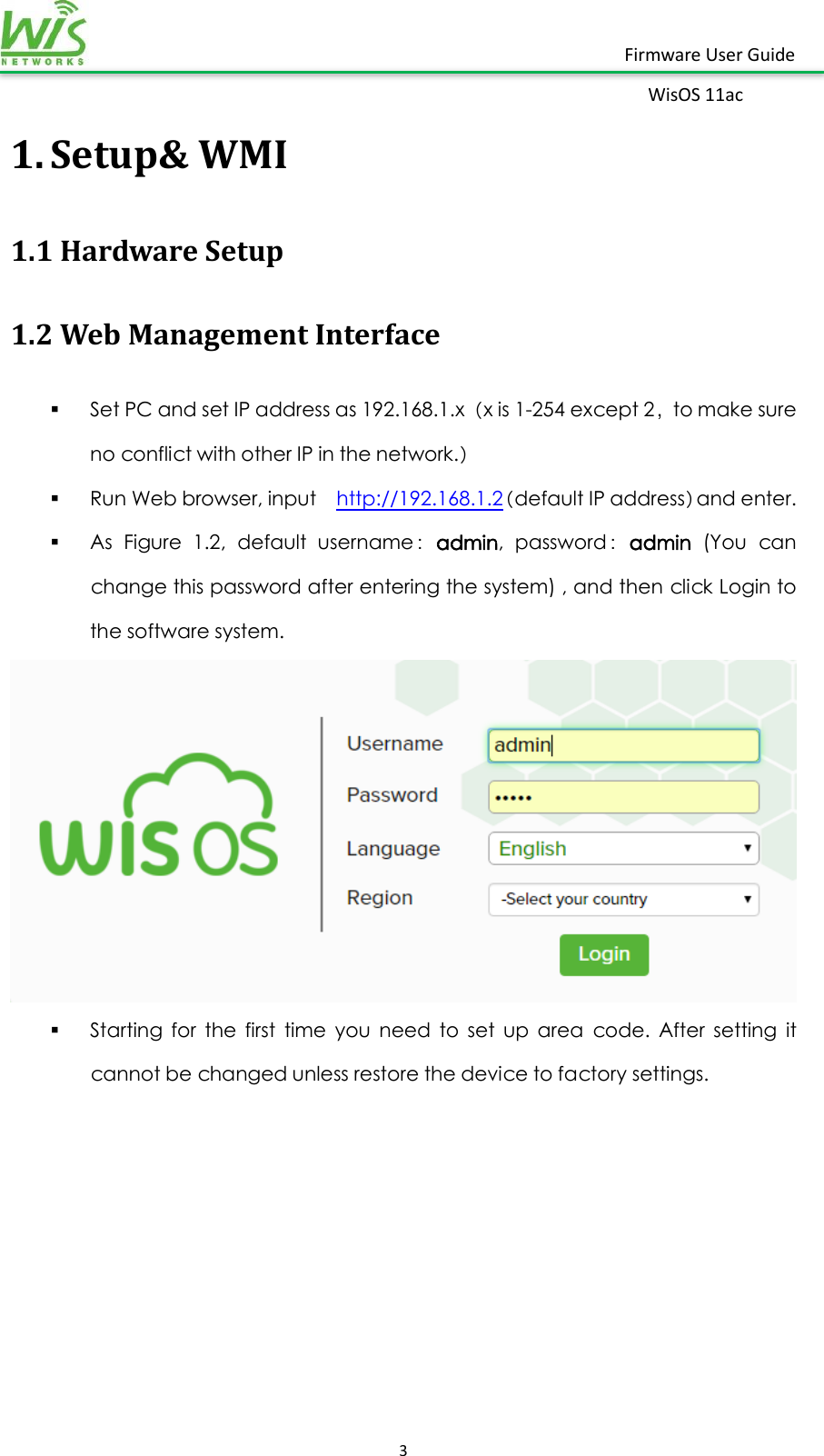    3  Firmware User Guide WisOS 11ac   1. Setup&amp; WMI 1.1 Hardware Setup 1.2 Web Management Interface  Set PC and set IP address as 192.168.1.x（x is 1-254 except 2，to make sure no conflict with other IP in the network.）  Run Web browser, input    http://192.168.1.2（default IP address）and enter.  As  Figure  1.2,  default  username：admin,  password：admin  (You  can change this password after entering the system) , and then click Login to the software system.   Starting  for  the  first  time  you  need  to  set  up  area  code.  After  setting  it cannot be changed unless restore the device to factory settings.      