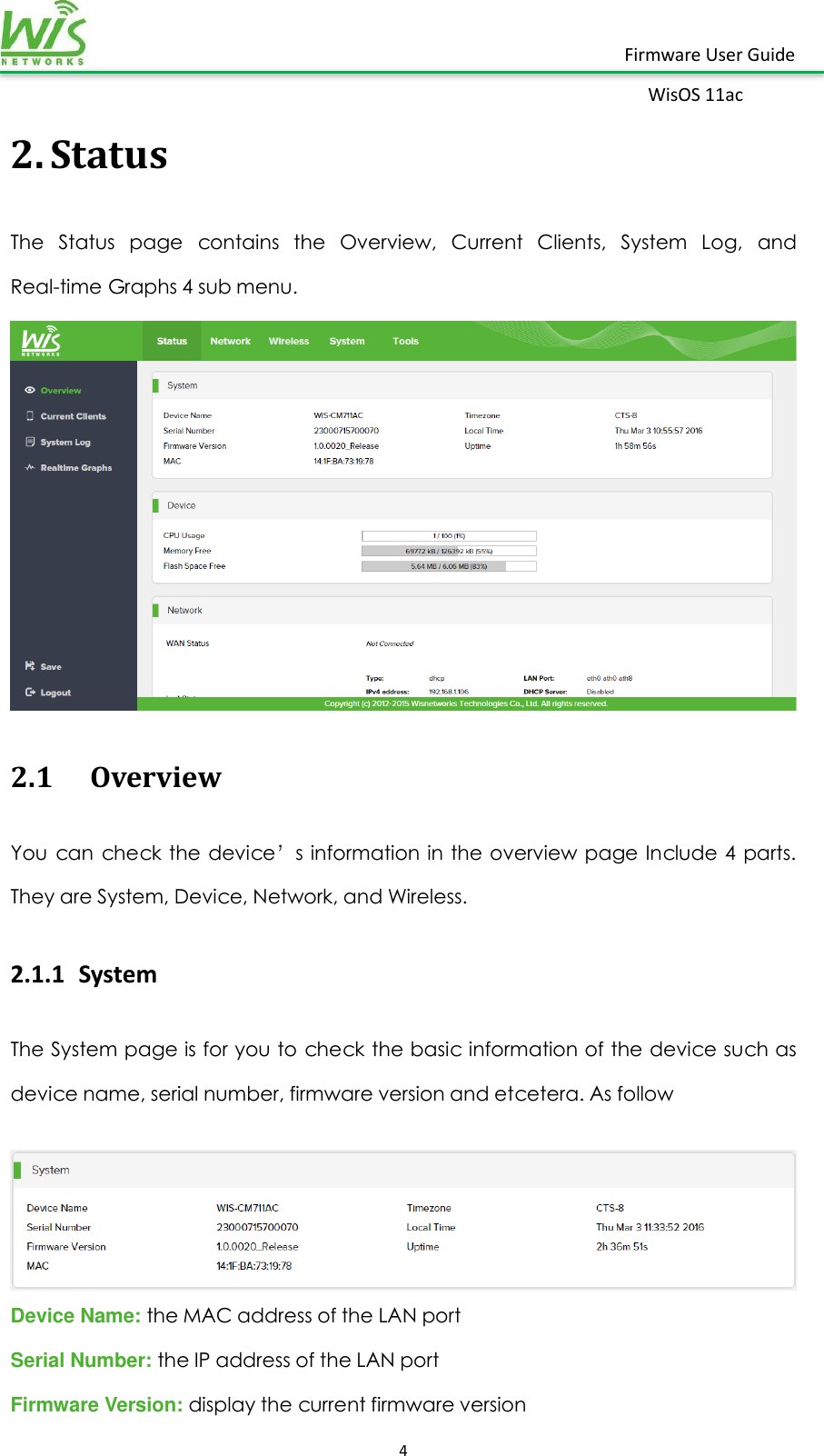    4  Firmware User Guide WisOS 11ac   2. Status The  Status  page  contains  the  Overview,  Current  Clients,  System  Log,  and Real-time Graphs 4 sub menu.  2.1 Overview You can check the device’s information  in the overview page Include 4  parts. They are System, Device, Network, and Wireless. 2.1.1 System The System page is for you to check the basic information of the device such as device name, serial number, firmware version and etcetera. As follow   Device Name: the MAC address of the LAN port Serial Number: the IP address of the LAN port Firmware Version: display the current firmware version 