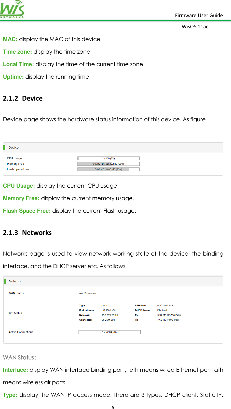    5  Firmware User Guide WisOS 11ac   MAC: display the MAC of this device Time zone: display the time zone Local Time: display the time of the current time zone Uptime: display the running time   2.1.2 Device Device page shows the hardware status information of this device. As figure   CPU Usage: display the current CPU usage Memory Free: display the current memory usage.   Flash Space Free: display the current Flash usage. 2.1.3 Networks Networks page is used to view network working state  of the  device, the  binding interface, and the DHCP server etc. As follows  WAN Status： Interface: display WAN interface binding port，eth means wired Ethernet port, ath means wireless air ports. Type: display the WAN IP access mode. There are 3 types, DHCP client, Static IP, 