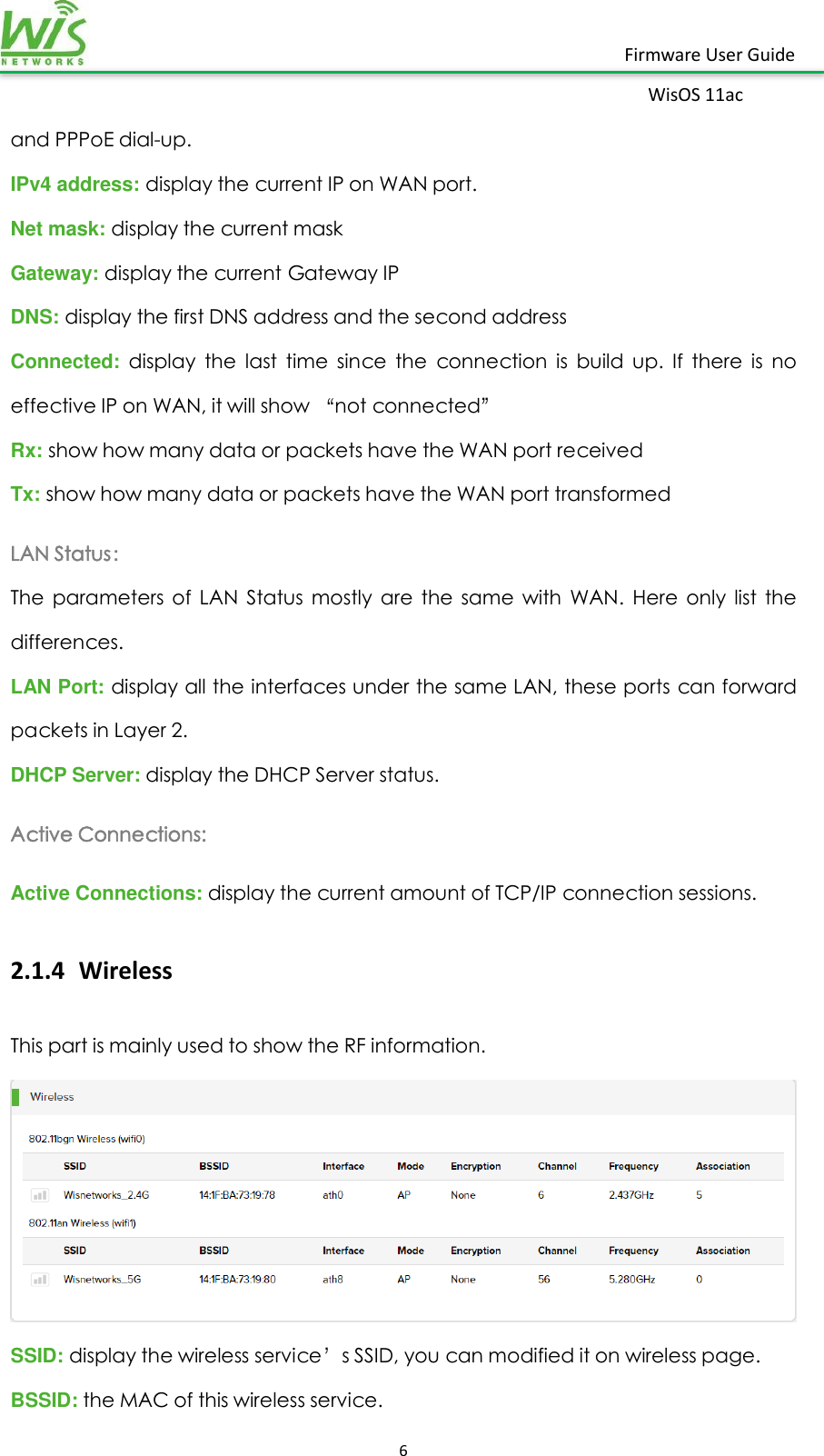    6  Firmware User Guide WisOS 11ac   and PPPoE dial-up.  IPv4 address: display the current IP on WAN port. Net mask: display the current mask Gateway: display the current Gateway IP  DNS: display the first DNS address and the second address Connected:  display  the  last  time  since  the  connection  is  build  up.  If  there  is  no effective IP on WAN, it will show “not connected” Rx: show how many data or packets have the WAN port received Tx: show how many data or packets have the WAN port transformed   LAN Status： The  parameters  of  LAN  Status  mostly  are  the  same  with  WAN.  Here  only  list  the differences. LAN Port: display all the interfaces under the same LAN, these ports can forward packets in Layer 2. DHCP Server: display the DHCP Server status. Active Connections:   Active Connections: display the current amount of TCP/IP connection sessions. 2.1.4 Wireless This part is mainly used to show the RF information.  SSID: display the wireless service’s SSID, you can modified it on wireless page. BSSID: the MAC of this wireless service. 