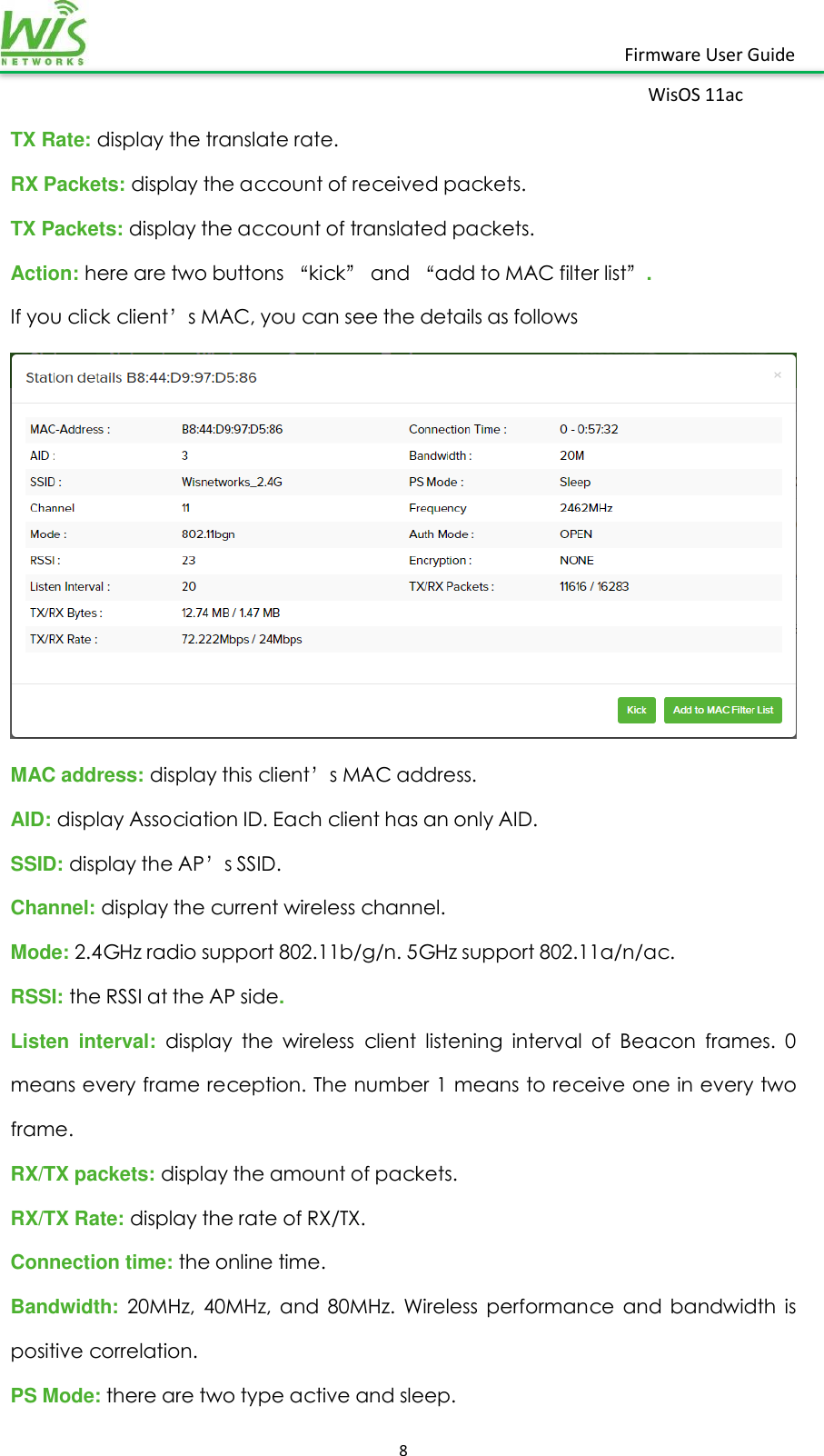    8  Firmware User Guide WisOS 11ac   TX Rate: display the translate rate. RX Packets: display the account of received packets. TX Packets: display the account of translated packets. Action: here are two buttons “kick” and “add to MAC filter list”. If you click client’s MAC, you can see the details as follows  MAC address: display this client’s MAC address. AID: display Association ID. Each client has an only AID. SSID: display the AP’s SSID. Channel: display the current wireless channel. Mode: 2.4GHz radio support 802.11b/g/n. 5GHz support 802.11a/n/ac. RSSI: the RSSI at the AP side. Listen  interval:  display  the  wireless  client  listening  interval  of  Beacon  frames.  0 means every frame reception. The number 1 means to receive one in every two frame. RX/TX packets: display the amount of packets. RX/TX Rate: display the rate of RX/TX. Connection time: the online time. Bandwidth: 20MHz,  40MHz,  and  80MHz.  Wireless  performance  and  bandwidth  is positive correlation. PS Mode: there are two type active and sleep. 