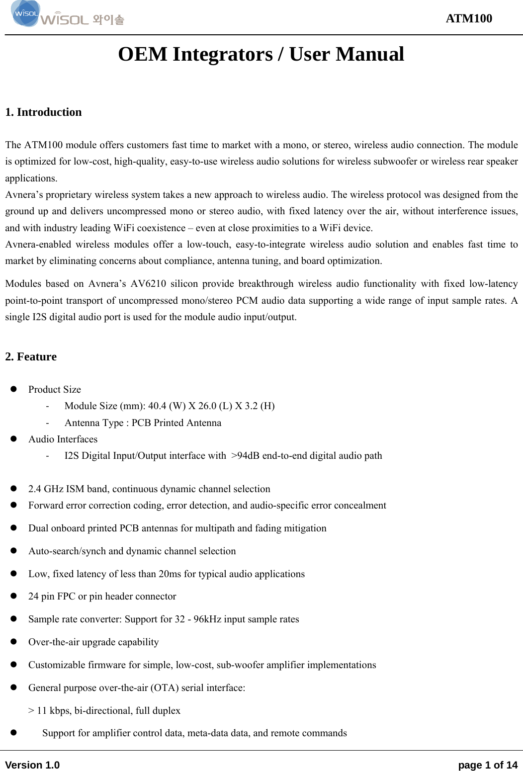                                                                                                                                 ATM100  Version 1.0    page 1 of 14   OEM Integrators / User Manual  1. Introduction  The ATM100 module offers customers fast time to market with a mono, or stereo, wireless audio connection. The module is optimized for low-cost, high-quality, easy-to-use wireless audio solutions for wireless subwoofer or wireless rear speaker applications. Avnera’s proprietary wireless system takes a new approach to wireless audio. The wireless protocol was designed from the ground up and delivers uncompressed mono or stereo audio, with fixed latency over the air, without interference issues, and with industry leading WiFi coexistence – even at close proximities to a WiFi device. Avnera-enabled wireless modules offer a low-touch, easy-to-integrate wireless audio solution and enables fast time to market by eliminating concerns about compliance, antenna tuning, and board optimization. Modules based on Avnera’s AV6210 silicon provide breakthrough wireless audio functionality with fixed low-latency point-to-point transport of uncompressed mono/stereo PCM audio data supporting a wide range of input sample rates. A single I2S digital audio port is used for the module audio input/output.   2. Feature   Product Size ‐ Module Size (mm): 40.4 (W) X 26.0 (L) X 3.2 (H) ‐ Antenna Type : PCB Printed Antenna   Audio Interfaces ‐ I2S Digital Input/Output interface with  &gt;94dB end-to-end digital audio path   2.4 GHz ISM band, continuous dynamic channel selection  Forward error correction coding, error detection, and audio-specific error concealment   Dual onboard printed PCB antennas for multipath and fading mitigation  Auto-search/synch and dynamic channel selection  Low, fixed latency of less than 20ms for typical audio applications  24 pin FPC or pin header connector  Sample rate converter: Support for 32 - 96kHz input sample rates  Over-the-air upgrade capability  Customizable firmware for simple, low-cost, sub-woofer amplifier implementations  General purpose over-the-air (OTA) serial interface:  &gt; 11 kbps, bi-directional, full duplex  Support for amplifier control data, meta-data data, and remote commands 