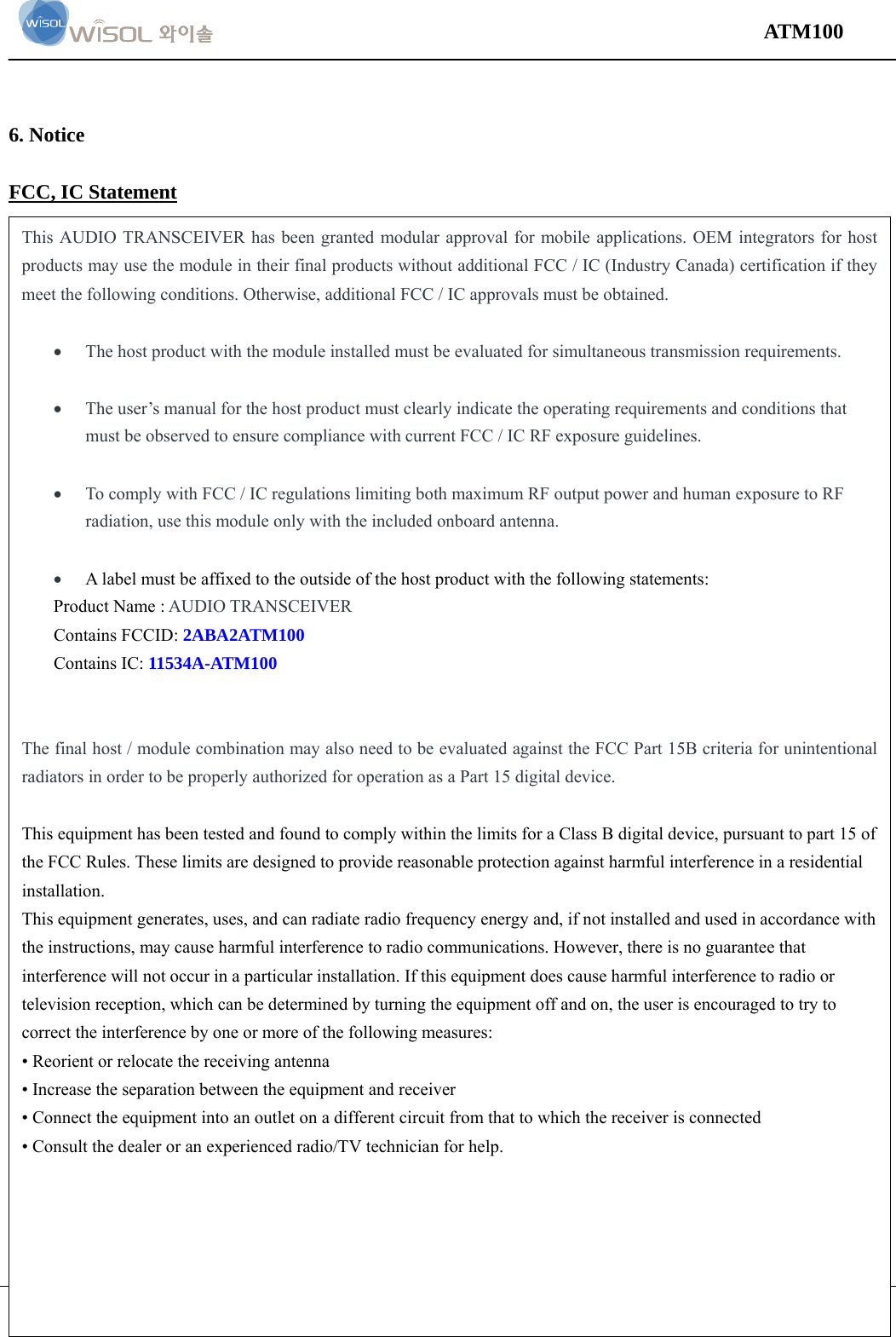                                                                                                                                 ATM100  Version 1.0    page 10 of 14     6. Notice  FCC, IC Statement  This AUDIO TRANSCEIVER has been granted modular approval for mobile applications. OEM integrators for host products may use the module in their final products without additional FCC / IC (Industry Canada) certification if they meet the following conditions. Otherwise, additional FCC / IC approvals must be obtained.   The host product with the module installed must be evaluated for simultaneous transmission requirements.   The user’s manual for the host product must clearly indicate the operating requirements and conditions that must be observed to ensure compliance with current FCC / IC RF exposure guidelines.   To comply with FCC / IC regulations limiting both maximum RF output power and human exposure to RF radiation, use this module only with the included onboard antenna.   A label must be affixed to the outside of the host product with the following statements: Product Name : AUDIO TRANSCEIVER Contains FCCID: 2ABA2ATM100 Contains IC: 11534A-ATM100   The final host / module combination may also need to be evaluated against the FCC Part 15B criteria for unintentional radiators in order to be properly authorized for operation as a Part 15 digital device.    This equipment has been tested and found to comply within the limits for a Class B digital device, pursuant to part 15 of the FCC Rules. These limits are designed to provide reasonable protection against harmful interference in a residential installation.  This equipment generates, uses, and can radiate radio frequency energy and, if not installed and used in accordance with the instructions, may cause harmful interference to radio communications. However, there is no guarantee that interference will not occur in a particular installation. If this equipment does cause harmful interference to radio or television reception, which can be determined by turning the equipment off and on, the user is encouraged to try to correct the interference by one or more of the following measures:  • Reorient or relocate the receiving antenna  • Increase the separation between the equipment and receiver  • Connect the equipment into an outlet on a different circuit from that to which the receiver is connected  • Consult the dealer or an experienced radio/TV technician for help.   