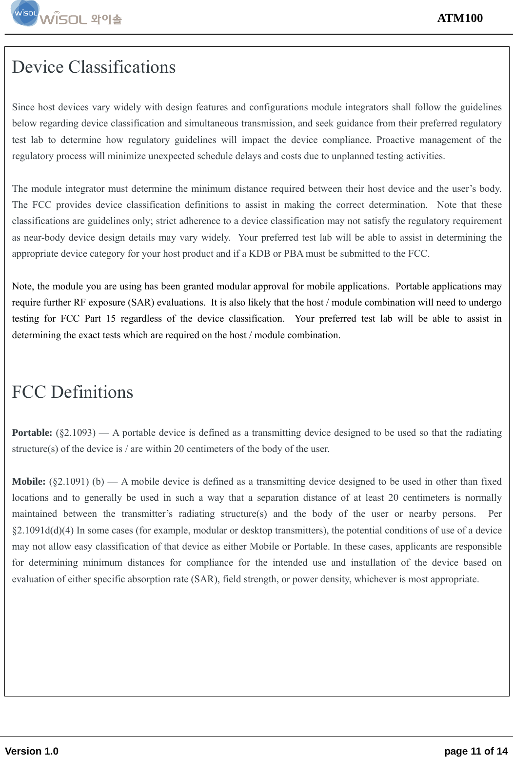                                                                                                                                 ATM100  Version 1.0    page 11 of 14                   Device Classifications   Since host devices vary widely with design features and configurations module integrators shall follow the guidelines below regarding device classification and simultaneous transmission, and seek guidance from their preferred regulatory test lab to determine how regulatory guidelines will impact the device compliance. Proactive management of the regulatory process will minimize unexpected schedule delays and costs due to unplanned testing activities.  The module integrator must determine the minimum distance required between their host device and the user’s body. The FCC provides device classification definitions to assist in making the correct determination.  Note that these classifications are guidelines only; strict adherence to a device classification may not satisfy the regulatory requirement as near-body device design details may vary widely.  Your preferred test lab will be able to assist in determining the appropriate device category for your host product and if a KDB or PBA must be submitted to the FCC.    Note, the module you are using has been granted modular approval for mobile applications.  Portable applications may require further RF exposure (SAR) evaluations.  It is also likely that the host / module combination will need to undergo testing for FCC Part 15 regardless of the device classification.  Your preferred test lab will be able to assist in determining the exact tests which are required on the host / module combination.   FCC Definitions  Portable: (§2.1093) — A portable device is defined as a transmitting device designed to be used so that the radiating structure(s) of the device is / are within 20 centimeters of the body of the user.  Mobile: (§2.1091) (b) — A mobile device is defined as a transmitting device designed to be used in other than fixed locations and to generally be used in such a way that a separation distance of at least 20 centimeters is normally maintained between the transmitter’s radiating structure(s) and the body of the user or nearby persons.  Per §2.1091d(d)(4) In some cases (for example, modular or desktop transmitters), the potential conditions of use of a device may not allow easy classification of that device as either Mobile or Portable. In these cases, applicants are responsible for determining minimum distances for compliance for the intended use and installation of the device based on evaluation of either specific absorption rate (SAR), field strength, or power density, whichever is most appropriate.  