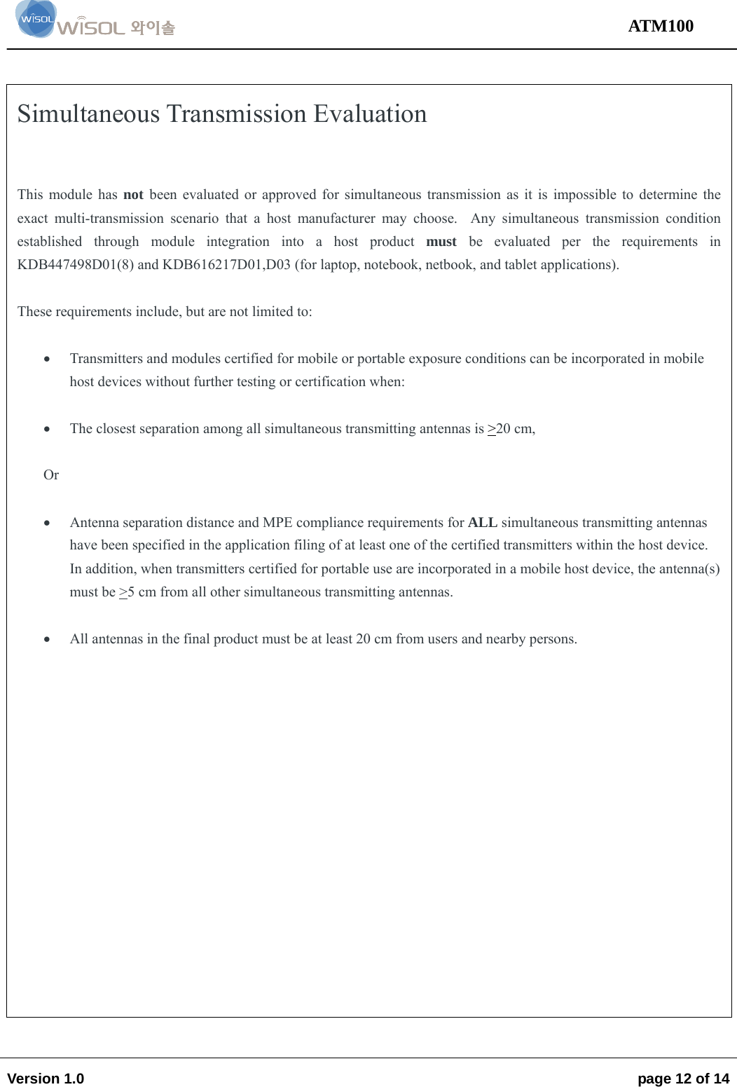                                                                                                                                 ATM100  Version 1.0    page 12 of 14     Simultaneous Transmission Evaluation   This module has not been evaluated or approved for simultaneous transmission as it is impossible to determine the exact multi-transmission scenario that a host manufacturer may choose.  Any simultaneous transmission condition established through module integration into a host product must  be evaluated per the requirements in KDB447498D01(8) and KDB616217D01,D03 (for laptop, notebook, netbook, and tablet applications).  These requirements include, but are not limited to:   Transmitters and modules certified for mobile or portable exposure conditions can be incorporated in mobile host devices without further testing or certification when:   The closest separation among all simultaneous transmitting antennas is &gt;20 cm,  Or   Antenna separation distance and MPE compliance requirements for ALL simultaneous transmitting antennas have been specified in the application filing of at least one of the certified transmitters within the host device.  In addition, when transmitters certified for portable use are incorporated in a mobile host device, the antenna(s) must be &gt;5 cm from all other simultaneous transmitting antennas.     All antennas in the final product must be at least 20 cm from users and nearby persons.  