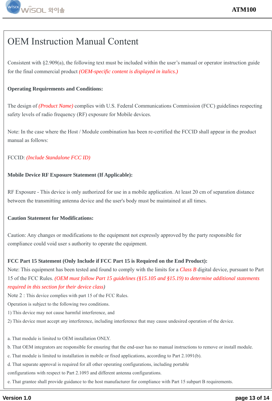                                                                                                                                 ATM100  Version 1.0    page 13 of 14    OEM Instruction Manual Content  Consistent with §2.909(a), the following text must be included within the user’s manual or operator instruction guide for the final commercial product (OEM-specific content is displayed in italics.)  Operating Requirements and Conditions:  The design of (Product Name) complies with U.S. Federal Communications Commission (FCC) guidelines respecting safety levels of radio frequency (RF) exposure for Mobile devices.  Note: In the case where the Host / Module combination has been re-certified the FCCID shall appear in the product manual as follows:  FCCID: (Include Standalone FCC ID)  Mobile Device RF Exposure Statement (If Applicable):  RF Exposure - This device is only authorized for use in a mobile application. At least 20 cm of separation distance between the transmitting antenna device and the user&apos;s body must be maintained at all times.  Caution Statement for Modifications:  Caution: Any changes or modifications to the equipment not expressly approved by the party responsible for compliance could void user s authority to operate the equipment.  FCC Part 15 Statement (Only Include if FCC Part 15 is Required on the End Product): Note: This equipment has been tested and found to comply with the limits for a Class B digital device, pursuant to Part 15 of the FCC Rules. (OEM must follow Part 15 guidelines (§15.105 and §15.19) to determine additional statements required in this section for their device class) Note 2 : This device complies with part 15 of the FCC Rules. Operation is subject to the following two conditions. 1) This device may not cause harmful interference, and 2) This device must accept any interference, including interference that may cause undesired operation of the device.  a. That module is limited to OEM installation ONLY. b. That OEM integrators are responsible for ensuring that the end-user has no manual instructions to remove or install module. c. That module is limited to installation in mobile or fixed applications, according to Part 2.1091(b). d. That separate approval is required for all other operating configurations, including portable configurations with respect to Part 2.1093 and different antenna configurations. e. That grantee shall provide guidance to the host manufacturer for compliance with Part 15 subpart B requirements. 
