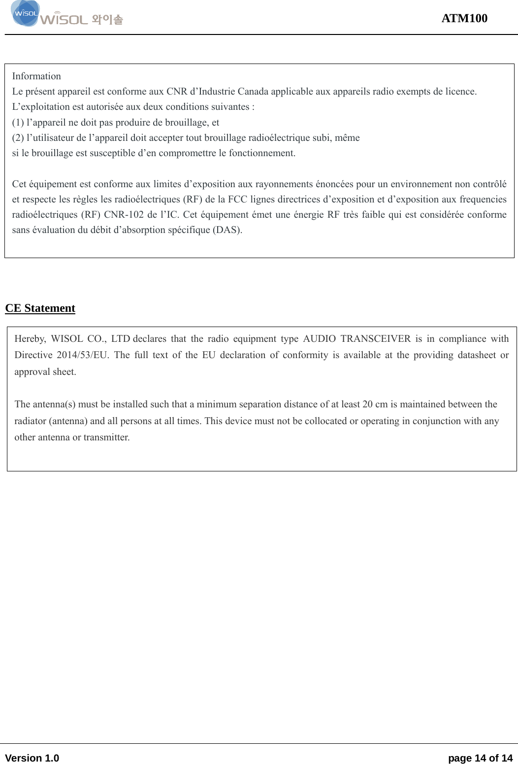                                                                                                                                 ATM100  Version 1.0    page 14 of 14                   CE Statement   Information  Le présent appareil est conforme aux CNR d’Industrie Canada applicable aux appareils radio exempts de licence.  L’exploitation est autorisée aux deux conditions suivantes :  (1) l’appareil ne doit pas produire de brouillage, et  (2) l’utilisateur de l’appareil doit accepter tout brouillage radioélectrique subi, même  si le brouillage est susceptible d’en compromettre le fonctionnement.   Cet équipement est conforme aux limites d’exposition aux rayonnements énoncées pour un environnement non contrôlé et respecte les règles les radioélectriques (RF) de la FCC lignes directrices d’exposition et d’exposition aux frequencies radioélectriques (RF) CNR-102 de l’IC. Cet équipement émet une énergie RF très faible qui est considérée conforme sans évaluation du débit d’absorption spécifique (DAS).  Hereby, WISOL CO., LTD declares that the radio equipment type AUDIO TRANSCEIVER is in compliance with Directive 2014/53/EU. The full text of the EU declaration of conformity is available at the providing datasheet or approval sheet.  The antenna(s) must be installed such that a minimum separation distance of at least 20 cm is maintained between the radiator (antenna) and all persons at all times. This device must not be collocated or operating in conjunction with any other antenna or transmitter.  