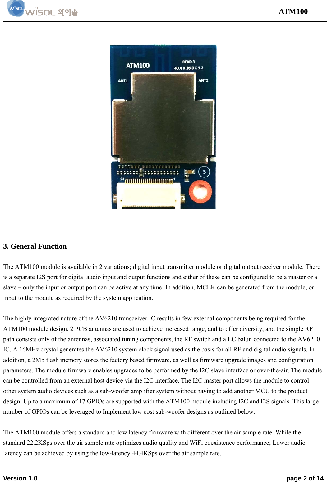                                                                                                                                 ATM100  Version 1.0    page 2 of 14         3. General Function  The ATM100 module is available in 2 variations; digital input transmitter module or digital output receiver module. There is a separate I2S port for digital audio input and output functions and either of these can be configured to be a master or a slave – only the input or output port can be active at any time. In addition, MCLK can be generated from the module, or input to the module as required by the system application.  The highly integrated nature of the AV6210 transceiver IC results in few external components being required for the ATM100 module design. 2 PCB antennas are used to achieve increased range, and to offer diversity, and the simple RF path consists only of the antennas, associated tuning components, the RF switch and a LC balun connected to the AV6210 IC. A 16MHz crystal generates the AV6210 system clock signal used as the basis for all RF and digital audio signals. In addition, a 2Mb flash memory stores the factory based firmware, as well as firmware upgrade images and configuration parameters. The module firmware enables upgrades to be performed by the I2C slave interface or over-the-air. The module can be controlled from an external host device via the I2C interface. The I2C master port allows the module to control other system audio devices such as a sub-woofer amplifier system without having to add another MCU to the product design. Up to a maximum of 17 GPIOs are supported with the ATM100 module including I2C and I2S signals. This large number of GPIOs can be leveraged to Implement low cost sub-woofer designs as outlined below.  The ATM100 module offers a standard and low latency firmware with different over the air sample rate. While the standard 22.2KSps over the air sample rate optimizes audio quality and WiFi coexistence performance; Lower audio latency can be achieved by using the low-latency 44.4KSps over the air sample rate.  