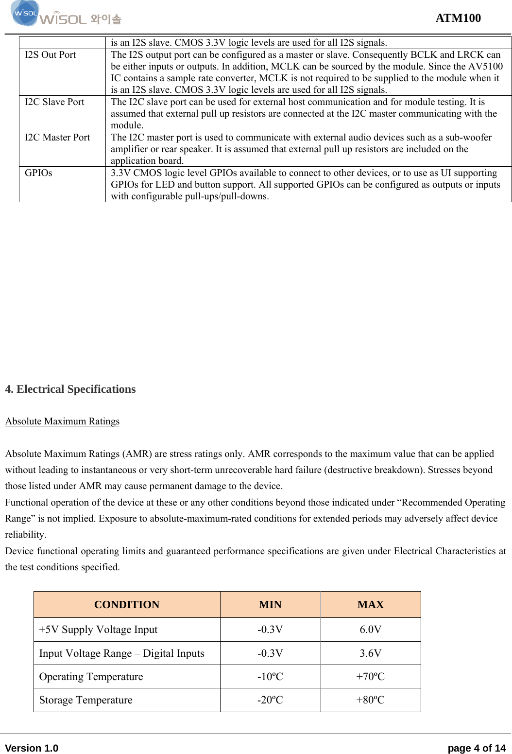                                                                                                                                 ATM100  Version 1.0    page 4 of 14   is an I2S slave. CMOS 3.3V logic levels are used for all I2S signals.  I2S Out Port   The I2S output port can be configured as a master or slave. Consequently BCLK and LRCK can be either inputs or outputs. In addition, MCLK can be sourced by the module. Since the AV5100 IC contains a sample rate converter, MCLK is not required to be supplied to the module when it is an I2S slave. CMOS 3.3V logic levels are used for all I2S signals.  I2C Slave Port   The I2C slave port can be used for external host communication and for module testing. It is assumed that external pull up resistors are connected at the I2C master communicating with the module.  I2C Master Port  The I2C master port is used to communicate with external audio devices such as a sub-woofer amplifier or rear speaker. It is assumed that external pull up resistors are included on the application board.  GPIOs  3.3V CMOS logic level GPIOs available to connect to other devices, or to use as UI supporting GPIOs for LED and button support. All supported GPIOs can be configured as outputs or inputs with configurable pull-ups/pull-downs.            4. Electrical Specifications  Absolute Maximum Ratings  Absolute Maximum Ratings (AMR) are stress ratings only. AMR corresponds to the maximum value that can be applied without leading to instantaneous or very short-term unrecoverable hard failure (destructive breakdown). Stresses beyond those listed under AMR may cause permanent damage to the device.  Functional operation of the device at these or any other conditions beyond those indicated under “Recommended Operating Range” is not implied. Exposure to absolute-maximum-rated conditions for extended periods may adversely affect device reliability. Device functional operating limits and guaranteed performance specifications are given under Electrical Characteristics at the test conditions specified.  CONDITION  MIN  MAX +5V Supply Voltage Input   -0.3V  6.0V Input Voltage Range – Digital Inputs   -0.3V  3.6V Operating Temperature   -10ºC   +70ºC  Storage Temperature   -20ºC  +80ºC  