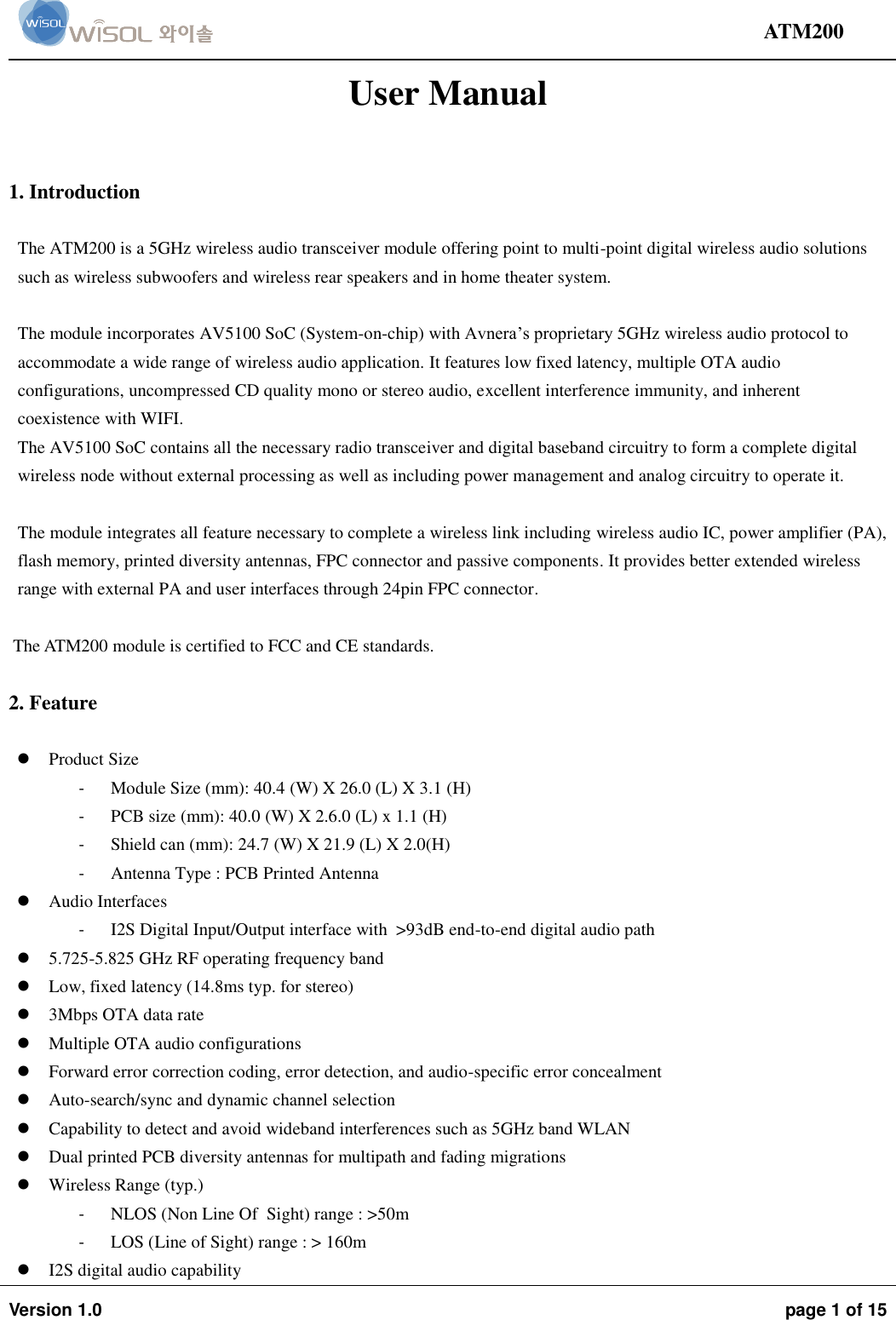                                                                                                                                ATM200  Version 1.0  page 1 of 15    User Manual  1. Introduction  The ATM200 is a 5GHz wireless audio transceiver module offering point to multi-point digital wireless audio solutions such as wireless subwoofers and wireless rear speakers and in home theater system.   The module incorporates AV5100 SoC (System-on-chip) with Avnera’s proprietary 5GHz wireless audio protocol to accommodate a wide range of wireless audio application. It features low fixed latency, multiple OTA audio configurations, uncompressed CD quality mono or stereo audio, excellent interference immunity, and inherent coexistence with WIFI. The AV5100 SoC contains all the necessary radio transceiver and digital baseband circuitry to form a complete digital wireless node without external processing as well as including power management and analog circuitry to operate it.   The module integrates all feature necessary to complete a wireless link including wireless audio IC, power amplifier (PA), flash memory, printed diversity antennas, FPC connector and passive components. It provides better extended wireless range with external PA and user interfaces through 24pin FPC connector.   The ATM200 module is certified to FCC and CE standards.  2. Feature   Product Size - Module Size (mm): 40.4 (W) X 26.0 (L) X 3.1 (H) - PCB size (mm): 40.0 (W) X 2.6.0 (L) x 1.1 (H) - Shield can (mm): 24.7 (W) X 21.9 (L) X 2.0(H) - Antenna Type : PCB Printed Antenna   Audio Interfaces - I2S Digital Input/Output interface with  &gt;93dB end-to-end digital audio path  5.725-5.825 GHz RF operating frequency band  Low, fixed latency (14.8ms typ. for stereo)  3Mbps OTA data rate  Multiple OTA audio configurations  Forward error correction coding, error detection, and audio-specific error concealment  Auto-search/sync and dynamic channel selection  Capability to detect and avoid wideband interferences such as 5GHz band WLAN  Dual printed PCB diversity antennas for multipath and fading migrations  Wireless Range (typ.) - NLOS (Non Line Of  Sight) range : &gt;50m - LOS (Line of Sight) range : &gt; 160m  I2S digital audio capability 