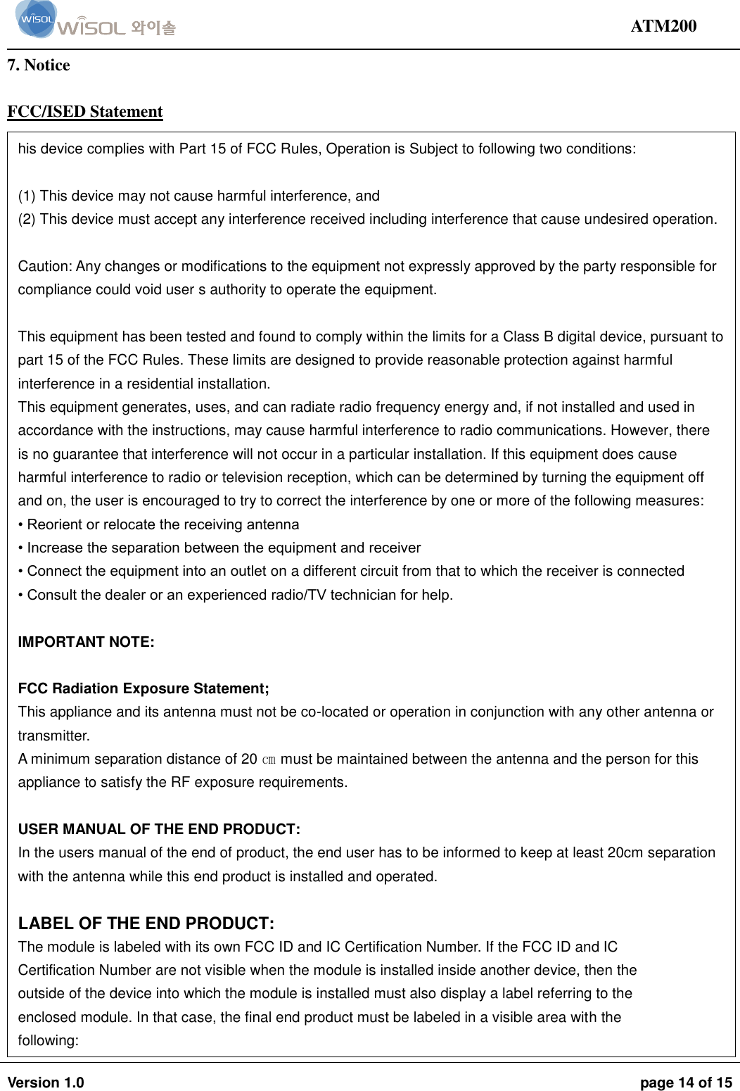                                                                                                                                ATM200  Version 1.0  page 14 of 15    7. Notice  FCC/ISED Statement  his device complies with Part 15 of FCC Rules, Operation is Subject to following two conditions:  (1) This device may not cause harmful interference, and  (2) This device must accept any interference received including interference that cause undesired operation.   Caution: Any changes or modifications to the equipment not expressly approved by the party responsible for compliance could void user s authority to operate the equipment.  This equipment has been tested and found to comply within the limits for a Class B digital device, pursuant to part 15 of the FCC Rules. These limits are designed to provide reasonable protection against harmful interference in a residential installation.  This equipment generates, uses, and can radiate radio frequency energy and, if not installed and used in accordance with the instructions, may cause harmful interference to radio communications. However, there is no guarantee that interference will not occur in a particular installation. If this equipment does cause harmful interference to radio or television reception, which can be determined by turning the equipment off and on, the user is encouraged to try to correct the interference by one or more of the following measures:  • Reorient or relocate the receiving antenna  • Increase the separation between the equipment and receiver  • Connect the equipment into an outlet on a different circuit from that to which the receiver is connected  • Consult the dealer or an experienced radio/TV technician for help.   IMPORTANT NOTE:  FCC Radiation Exposure Statement; This appliance and its antenna must not be co-located or operation in conjunction with any other antenna or transmitter. A minimum separation distance of 20 ㎝ must be maintained between the antenna and the person for this appliance to satisfy the RF exposure requirements.  USER MANUAL OF THE END PRODUCT: In the users manual of the end of product, the end user has to be informed to keep at least 20cm separation with the antenna while this end product is installed and operated.  LABEL OF THE END PRODUCT:  The module is labeled with its own FCC ID and IC Certification Number. If the FCC ID and IC Certification Number are not visible when the module is installed inside another device, then the outside of the device into which the module is installed must also display a label referring to the enclosed module. In that case, the final end product must be labeled in a visible area with the following: “Contains FCC ID: 2ABA2ATM200” “Contains IC: 11534A-ATM200”  