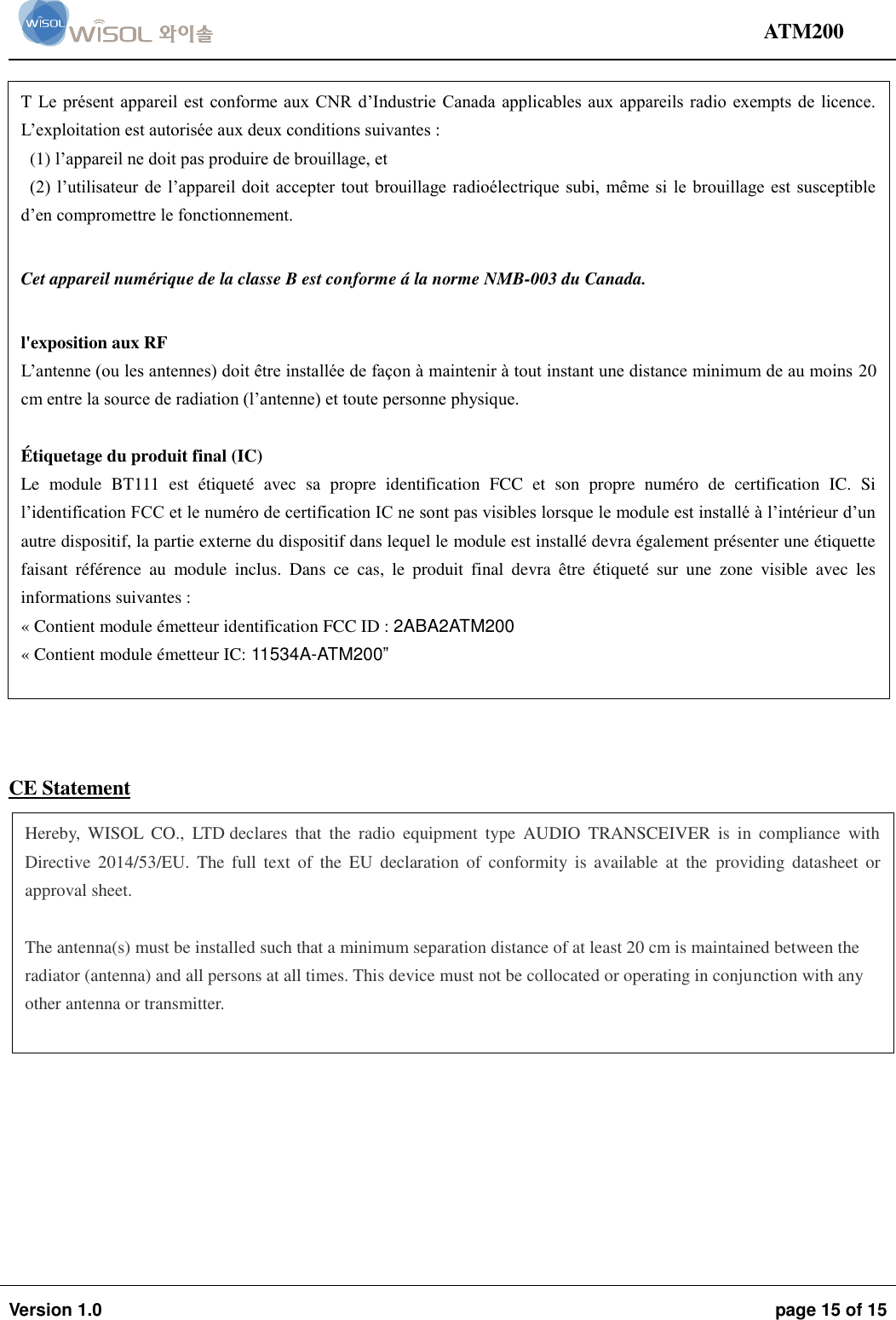                                                                                                                                ATM200  Version 1.0  page 15 of 15                    IC Statement     CE Statement    CE Statement  T Le présent appareil est conforme aux CNR  d’Industrie Canada  applicables aux appareils radio exempts  de  licence. L’exploitation est autorisée aux deux conditions suivantes :  (1) l’appareil ne doit pas produire de brouillage, et  (2)  l’utilisateur de l’appareil doit  accepter tout  brouillage radioélectrique subi,  même si  le brouillage est susceptible d’en compromettre le fonctionnement.  Cet appareil numérique de la classe B est conforme á la norme NMB-003 du Canada.   l&apos;exposition aux RF L’antenne (ou les antennes) doit être installée de façon à maintenir à tout instant une distance minimum de au moins 20 cm entre la source de radiation (l’antenne) et toute personne physique.  É tiquetage du produit final (IC)  Le  module  BT111  est  étiqueté  avec  sa  propre  identification  FCC  et  son  propre  numéro  de  certification  IC.  Si l’identification FCC et le numéro de certification IC ne sont pas visibles lorsque le module est installé à l’intérieur d’un autre dispositif, la partie externe du dispositif dans lequel le module est installé devra également présenter une étiquette faisant  référence  au  module  inclus.  Dans  ce  cas,  le  produit  final  devra  être  étiqueté  sur  une  zone  visible  avec  les informations suivantes : « Contient module émetteur identification FCC ID : 2ABA2ATM200 « Contient module émetteur IC: 11534A-ATM200”  Hereby,  WISOL  CO.,  LTD declares  that  the  radio  equipment  type  AUDIO  TRANSCEIVER  is  in  compliance  with Directive  2014/53/EU.  The  full  text  of  the EU  declaration  of  conformity  is  available  at  the  providing  datasheet  or approval sheet.  The antenna(s) must be installed such that a minimum separation distance of at least 20 cm is maintained between the radiator (antenna) and all persons at all times. This device must not be collocated or operating in conjunction with any other antenna or transmitter.  