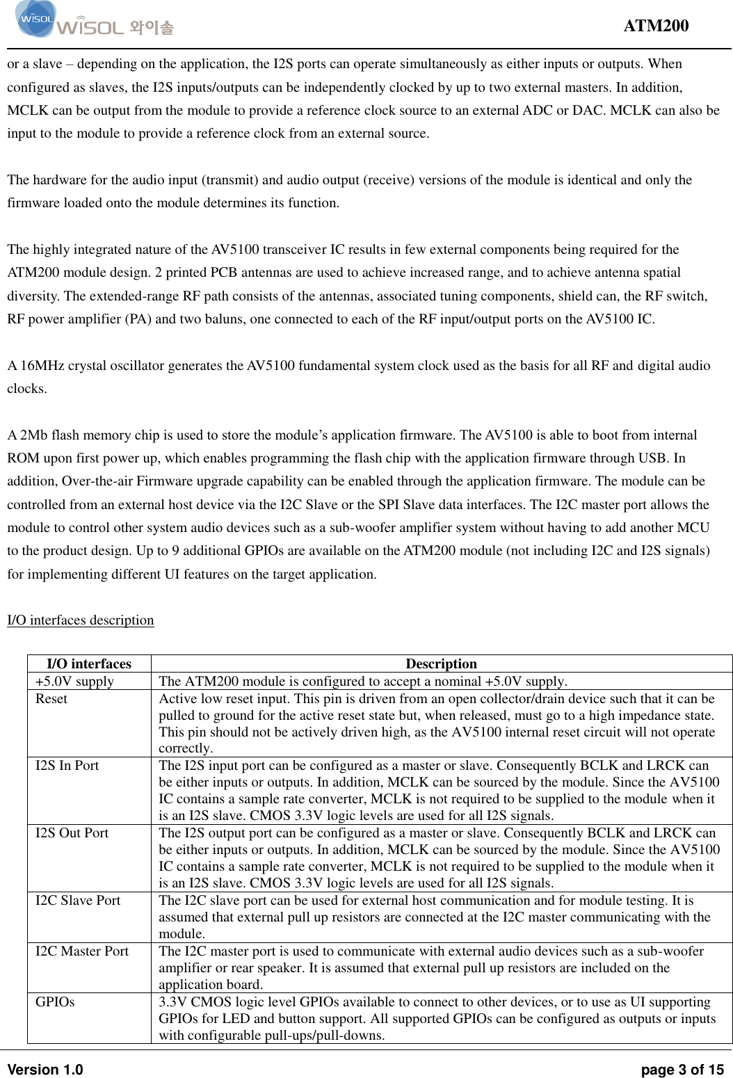                                                                                                                                ATM200  Version 1.0  page 3 of 15    or a slave – depending on the application, the I2S ports can operate simultaneously as either inputs or outputs. When configured as slaves, the I2S inputs/outputs can be independently clocked by up to two external masters. In addition, MCLK can be output from the module to provide a reference clock source to an external ADC or DAC. MCLK can also be input to the module to provide a reference clock from an external source.   The hardware for the audio input (transmit) and audio output (receive) versions of the module is identical and only the firmware loaded onto the module determines its function.  The highly integrated nature of the AV5100 transceiver IC results in few external components being required for the ATM200 module design. 2 printed PCB antennas are used to achieve increased range, and to achieve antenna spatial diversity. The extended-range RF path consists of the antennas, associated tuning components, shield can, the RF switch, RF power amplifier (PA) and two baluns, one connected to each of the RF input/output ports on the AV5100 IC.  A 16MHz crystal oscillator generates the AV5100 fundamental system clock used as the basis for all RF and digital audio clocks.  A 2Mb flash memory chip is used to store the module’s application firmware. The AV5100 is able to boot from internal ROM upon first power up, which enables programming the flash chip with the application firmware through USB. In addition, Over-the-air Firmware upgrade capability can be enabled through the application firmware. The module can be controlled from an external host device via the I2C Slave or the SPI Slave data interfaces. The I2C master port allows the module to control other system audio devices such as a sub-woofer amplifier system without having to add another MCU to the product design. Up to 9 additional GPIOs are available on the ATM200 module (not including I2C and I2S signals) for implementing different UI features on the target application.   I/O interfaces description  I/O interfaces Description +5.0V supply The ATM200 module is configured to accept a nominal +5.0V supply.  Reset  Active low reset input. This pin is driven from an open collector/drain device such that it can be pulled to ground for the active reset state but, when released, must go to a high impedance state. This pin should not be actively driven high, as the AV5100 internal reset circuit will not operate correctly.  I2S In Port  The I2S input port can be configured as a master or slave. Consequently BCLK and LRCK can be either inputs or outputs. In addition, MCLK can be sourced by the module. Since the AV5100 IC contains a sample rate converter, MCLK is not required to be supplied to the module when it is an I2S slave. CMOS 3.3V logic levels are used for all I2S signals.  I2S Out Port   The I2S output port can be configured as a master or slave. Consequently BCLK and LRCK can be either inputs or outputs. In addition, MCLK can be sourced by the module. Since the AV5100 IC contains a sample rate converter, MCLK is not required to be supplied to the module when it is an I2S slave. CMOS 3.3V logic levels are used for all I2S signals.  I2C Slave Port   The I2C slave port can be used for external host communication and for module testing. It is assumed that external pull up resistors are connected at the I2C master communicating with the module.  I2C Master Port  The I2C master port is used to communicate with external audio devices such as a sub-woofer amplifier or rear speaker. It is assumed that external pull up resistors are included on the application board.  GPIOs  3.3V CMOS logic level GPIOs available to connect to other devices, or to use as UI supporting GPIOs for LED and button support. All supported GPIOs can be configured as outputs or inputs with configurable pull-ups/pull-downs.  