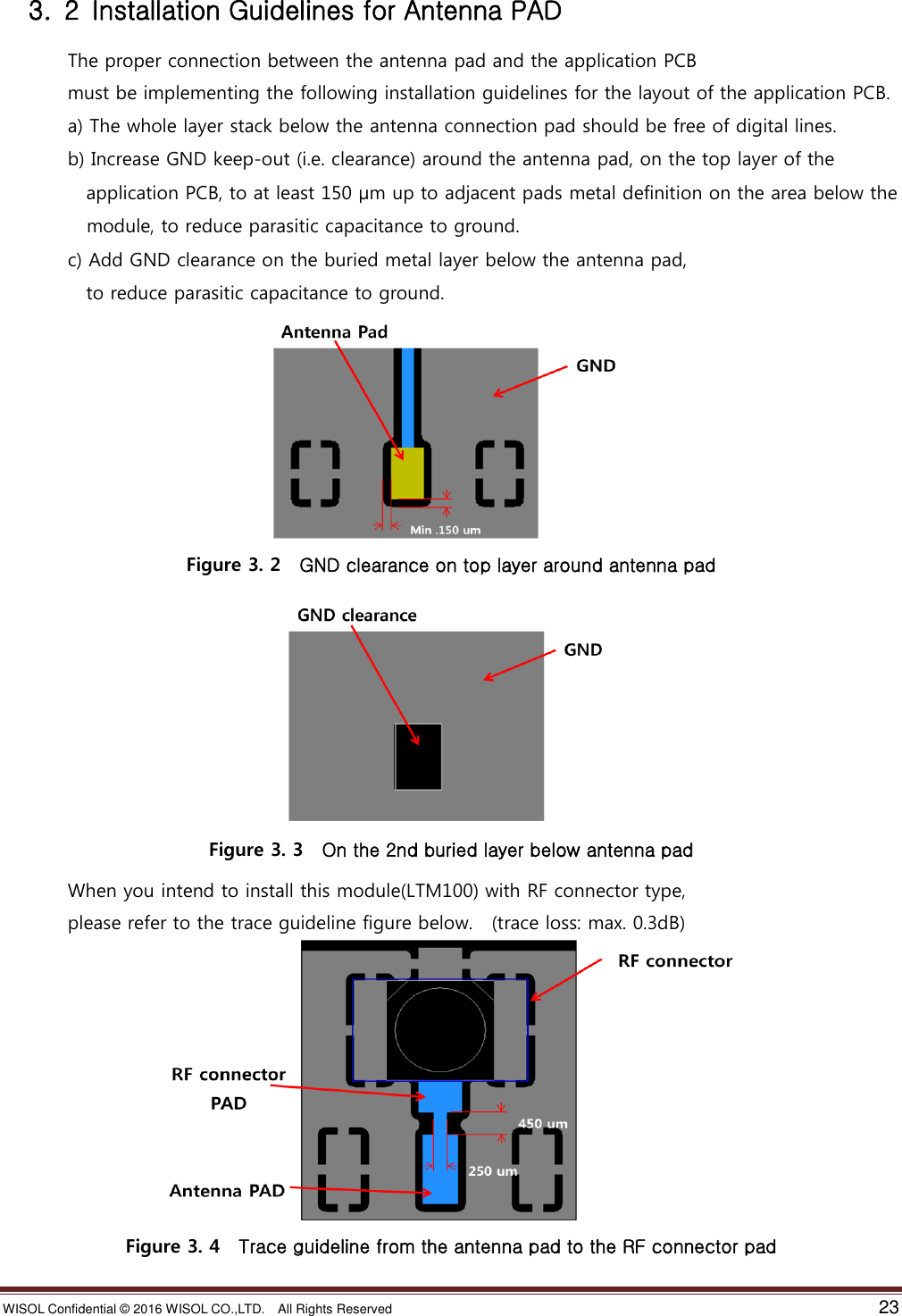 WISOL Confidential ©  2016 WISOL CO.,LTD.    All Rights Reserved    23    3.  2  Installation Guidelines for Antenna PAD               The proper connection between the antenna pad and the application PCB                 must be implementing the following installation guidelines for the layout of the application PCB.               a) The whole layer stack below the antenna connection pad should be free of digital lines.               b) Increase GND keep-out (i.e. clearance) around the antenna pad, on the top layer of the                     application PCB, to at least 150 µm up to adjacent pads metal definition on the area below the               module, to reduce parasitic capacitance to ground.               c) Add GND clearance on the buried metal layer below the antenna pad,                     to reduce parasitic capacitance to ground.  Figure 3. 2    GND clearance on top layer around antenna pad  Figure 3. 3    On the 2nd buried layer below antenna pad               When you intend to install this module(LTM100) with RF connector type,                 please refer to the trace guideline figure below.  (trace loss: max. 0.3dB)  Figure 3. 4    Trace guideline from the antenna pad to the RF connector pad 