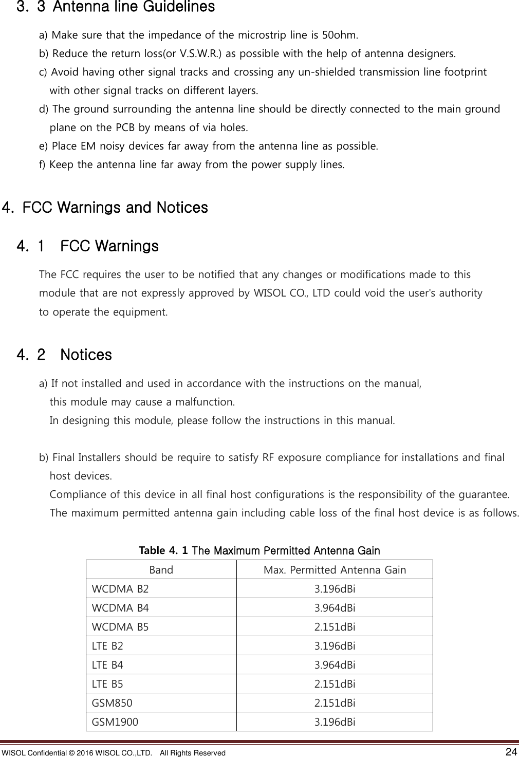 WISOL Confidential ©  2016 WISOL CO.,LTD.    All Rights Reserved    24    3.  3  Antenna line Guidelines               a) Make sure that the impedance of the microstrip line is 50ohm.               b) Reduce the return loss(or V.S.W.R.) as possible with the help of antenna designers.                 c) Avoid having other signal tracks and crossing any un-shielded transmission line footprint                     with other signal tracks on different layers.               d) The ground surrounding the antenna line should be directly connected to the main ground                   plane on the PCB by means of via holes.               e) Place EM noisy devices far away from the antenna line as possible.               f) Keep the antenna line far away from the power supply lines.  4.  FCC Warnings and Notices   4.  1    FCC Warnings               The FCC requires the user to be notified that any changes or modifications made to this                 module that are not expressly approved by WISOL CO., LTD could void the user&apos;s authority                 to operate the equipment.    4.  2  Notices               a) If not installed and used in accordance with the instructions on the manual,                     this module may cause a malfunction.                     In designing this module, please follow the instructions in this manual.         b) Final Installers should be require to satisfy RF exposure compliance for installations and final                     host devices.                   Compliance of this device in all final host configurations is the responsibility of the guarantee.                   The maximum permitted antenna gain including cable loss of the final host device is as follows.  Table 4. 1 The Maximum Permitted Antenna Gain Band Max. Permitted Antenna Gain WCDMA B2 3.196dBi WCDMA B4 3.964dBi WCDMA B5 2.151dBi LTE B2 3.196dBi LTE B4 3.964dBi LTE B5 2.151dBi GSM850 2.151dBi GSM1900 3.196dBi 