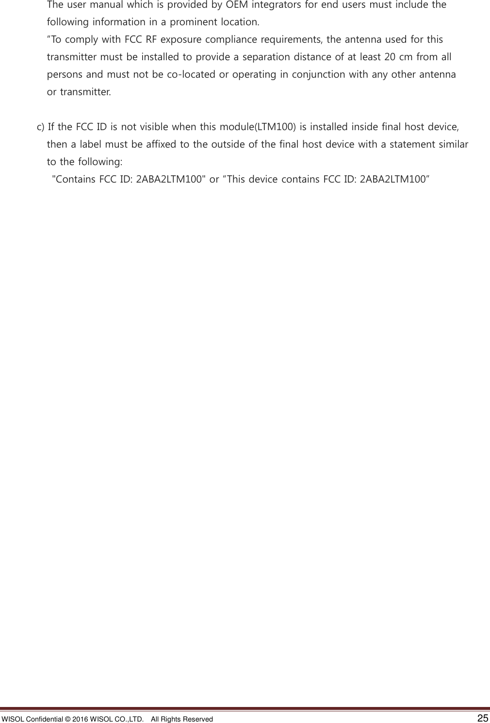 WISOL Confidential ©  2016 WISOL CO.,LTD.    All Rights Reserved    25                    The user manual which is provided by OEM integrators for end users must include the                   following information in a prominent location.            “To comply with FCC RF exposure compliance requirements, the antenna used for this                     transmitter must be installed to provide a separation distance of at least 20 cm from all                   persons and must not be co-located or operating in conjunction with any other antenna                     or transmitter.                c) If the FCC ID is not visible when this module(LTM100) is installed inside final host device,                   then a label must be affixed to the outside of the final host device with a statement similar                     to the following:           &quot;Contains FCC ID: 2ABA2LTM100&quot; or “This device contains FCC ID: 2ABA2LTM100”    