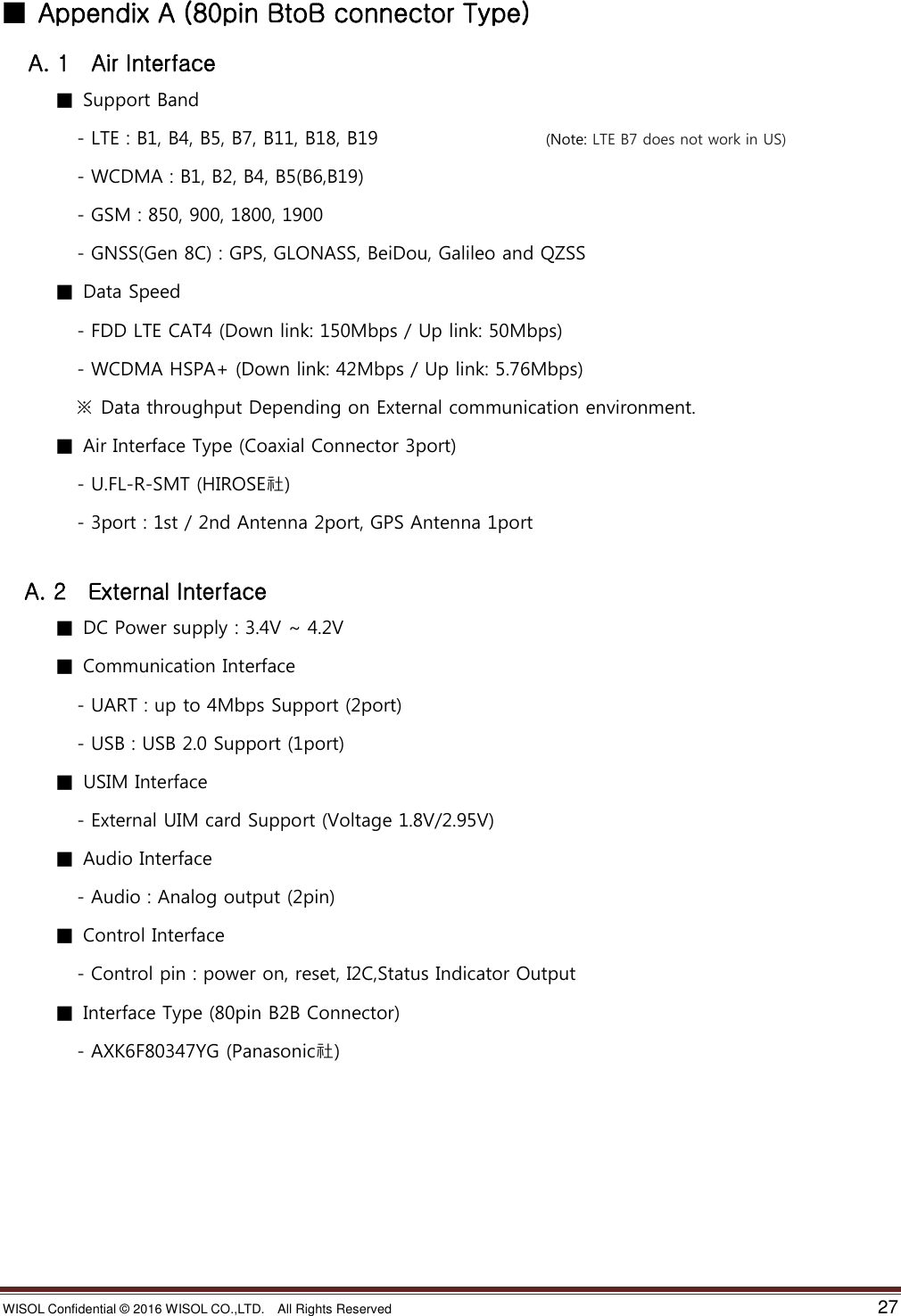 WISOL Confidential ©  2016 WISOL CO.,LTD.    All Rights Reserved    27  ■  Appendix A (80pin BtoB connector Type)   A. 1    Air Interface ■  Support Band   - LTE : B1, B4, B5, B7, B11, B18, B19                                    (Note: LTE B7 does not work in US)   - WCDMA : B1, B2, B4, B5(B6,B19)   - GSM : 850, 900, 1800, 1900   - GNSS(Gen 8C) : GPS, GLONASS, BeiDou, Galileo and QZSS ■  Data Speed   - FDD LTE CAT4 (Down link: 150Mbps / Up link: 50Mbps)   - WCDMA HSPA+ (Down link: 42Mbps / Up link: 5.76Mbps)  ※  Data throughput Depending on External communication environment.   ■  Air Interface Type (Coaxial Connector 3port)   - U.FL-R-SMT (HIROSE社)   - 3port : 1st / 2nd Antenna 2port, GPS Antenna 1port    A. 2    External Interface ■  DC Power supply : 3.4V ~ 4.2V ■  Communication Interface   - UART : up to 4Mbps Support (2port)   - USB : USB 2.0 Support (1port) ■  USIM Interface   - External UIM card Support (Voltage 1.8V/2.95V) ■  Audio Interface   - Audio : Analog output (2pin) ■  Control Interface   - Control pin : power on, reset, I2C,Status Indicator Output ■  Interface Type (80pin B2B Connector)   - AXK6F80347YG (Panasonic社)         