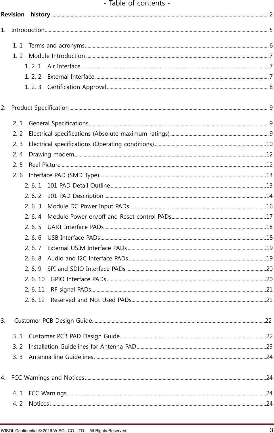 WISOL Confidential ©  2016 WISOL CO.,LTD.    All Rights Reserved.    3  - Table of contents - Revision    history ........................................................................................................................................................................ 2 1.    Introduction ............................................................................................................................................................................. 5 1. 1    Terms and acronyms .............................................................................................................................................. 6 1. 2    Module Introduction ............................................................................................................................................. 7 1. 2. 1    Air Interface ................................................................................................................................................. 7 1. 2. 2    External Interface ...................................................................................................................................... 7 1. 2. 3    Certification Approval ............................................................................................................................. 8  2.    Product Specification .......................................................................................................................................................... 9 2. 1    General Specifications ........................................................................................................................................... 9 2. 2    Electrical specifications (Absolute maximum ratings) ............................................................................ 9 2. 3    Electrical specifications (Operating conditions) ......................................................................................10 2. 4    Drawing modem ....................................................................................................................................................12 2. 5    Real Picture ..............................................................................................................................................................12 2. 6    Interface PAD (SMD Type).................................................................................................................................13 2. 6. 1  101 PAD Detail Outline ........................................................................................................................13 2. 6. 2    101 PAD Description .............................................................................................................................14 2. 6. 3    Module DC Power Input PADs .........................................................................................................16 2. 6. 4    Module Power on/off and Reset control PADs .........................................................................17 2. 6. 5    UART Interface PADs .............................................................................................................................18 2. 6. 6    USB Interface PADs ................................................................................................................................18 2. 6. 7    External USIM Interface PADs ...........................................................................................................19 2. 6. 8    Audio and I2C Interface PADs ..........................................................................................................19 2. 6. 9    SPI and SDIO Interface PADs ............................................................................................................20 2. 6. 10    GPIO Interface PADs ...........................................................................................................................20 2. 6. 11    RF signal PADs .......................................................................................................................................21 2. 6. 12    Reserved and Not Used PADs........................................................................................................21  3.      Customer PCB Design Guide....................................................................................................................................22 3. 1    Customer PCB PAD Design Guide .................................................................................................................22 3. 2    Installation Guidelines for Antenna PAD ....................................................................................................23 3. 3    Antenna line Guidelines .....................................................................................................................................24  4.    FCC Warnings and Notices ............................................................................................................................................24 4. 1    FCC Warnings ..........................................................................................................................................................24 4. 2    Notices .......................................................................................................................................................................24   