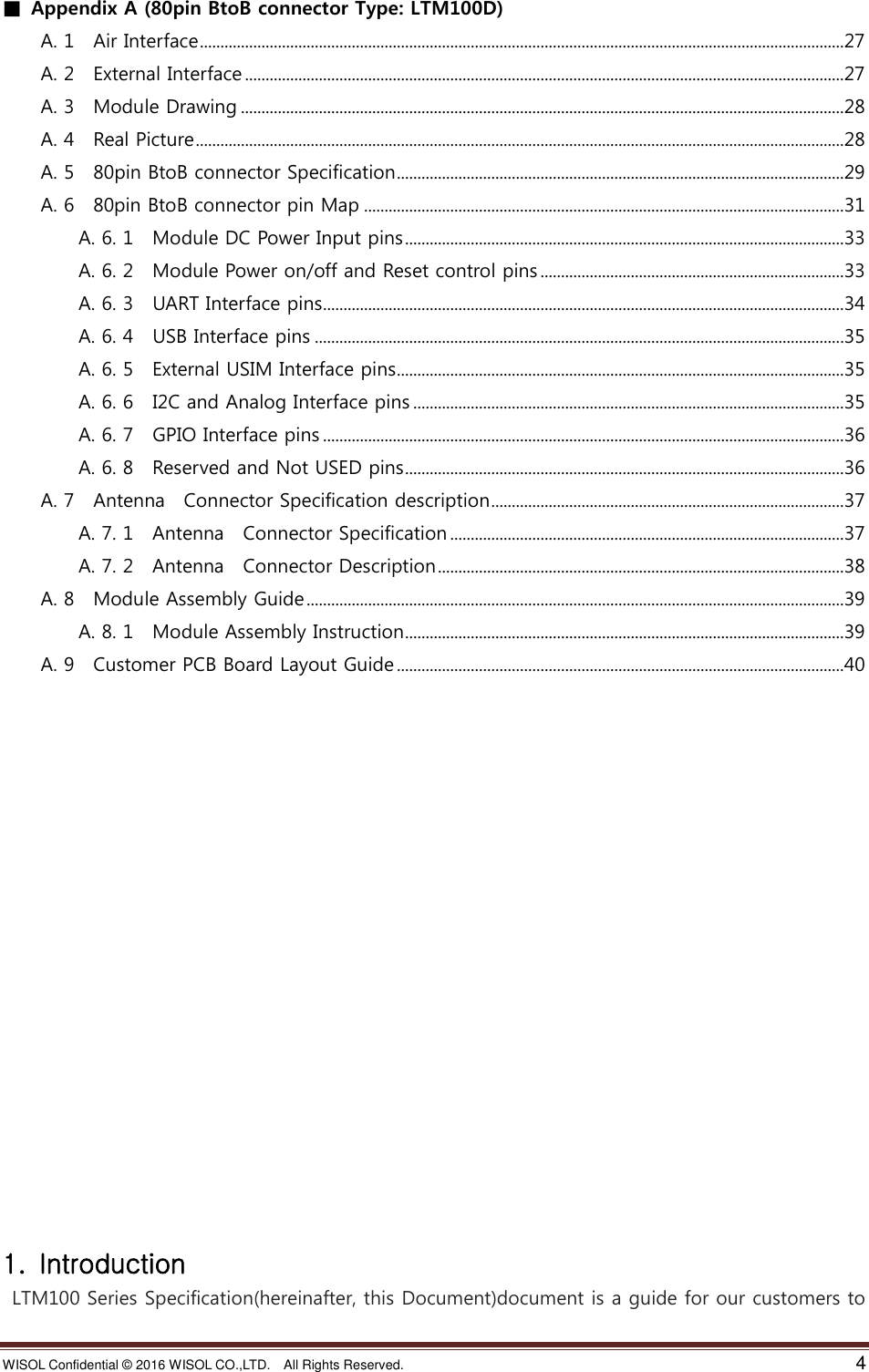 WISOL Confidential ©  2016 WISOL CO.,LTD.    All Rights Reserved.    4  ■  Appendix A (80pin BtoB connector Type: LTM100D) A. 1    Air Interface .............................................................................................................................................................27 A. 2    External Interface ..................................................................................................................................................27 A. 3    Module Drawing ...................................................................................................................................................28 A. 4    Real Picture ..............................................................................................................................................................28 A. 5    80pin BtoB connector Specification .............................................................................................................29 A. 6    80pin BtoB connector pin Map .....................................................................................................................31 A. 6. 1    Module DC Power Input pins ...........................................................................................................33 A. 6. 2    Module Power on/off and Reset control pins ..........................................................................33 A. 6. 3    UART Interface pins ...............................................................................................................................34 A. 6. 4    USB Interface pins .................................................................................................................................35 A. 6. 5    External USIM Interface pins .............................................................................................................35 A. 6. 6    I2C and Analog Interface pins .........................................................................................................35 A. 6. 7    GPIO Interface pins ...............................................................................................................................36 A. 6. 8    Reserved and Not USED pins ...........................................................................................................36 A. 7    Antenna    Connector Specification description ......................................................................................37 A. 7. 1    Antenna    Connector Specification ................................................................................................37 A. 7. 2    Antenna    Connector Description ...................................................................................................38 A. 8    Module Assembly Guide ...................................................................................................................................39 A. 8. 1    Module Assembly Instruction ...........................................................................................................39 A. 9    Customer PCB Board Layout Guide .............................................................................................................40                    1.  Introduction  LTM100 Series Specification(hereinafter, this Document)document is a guide for our customers to 