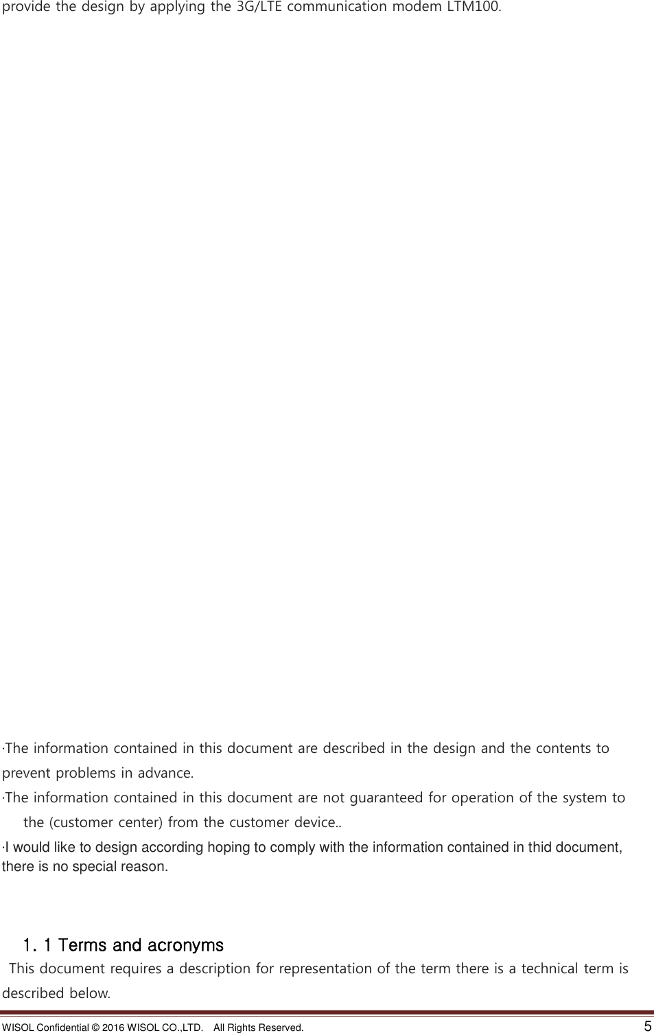 WISOL Confidential ©  2016 WISOL CO.,LTD.    All Rights Reserved.    5  provide the design by applying the 3G/LTE communication modem LTM100.                              ·The information contained in this document are described in the design and the contents to prevent problems in advance. ·The information contained in this document are not guaranteed for operation of the system to the (customer center) from the customer device.. ·I would like to design according hoping to comply with the information contained in thid document, there is no special reason.    1. 1 Terms and acronyms   This document requires a description for representation of the term there is a technical term is described below. 