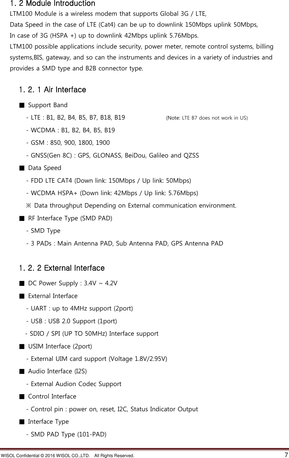 WISOL Confidential ©  2016 WISOL CO.,LTD.    All Rights Reserved.    7  1. 2 Module Introduction LTM100 Module is a wireless modem that supports Global 3G / LTE, Data Speed in the case of LTE (Cat4) can be up to downlink 150Mbps uplink 50Mbps, In case of 3G (HSPA +) up to downlink 42Mbps uplink 5.76Mbps. LTM100 possible applications include security, power meter, remote control systems, billing systems,BIS, gateway, and so can the instruments and devices in a variety of industries and   provides a SMD type and B2B connector type.  1. 2. 1 Air Interface ■  Support Band   - LTE : B1, B2, B4, B5, B7, B18, B19                          (Note: LTE B7 does not work in US)   - WCDMA : B1, B2, B4, B5, B19   - GSM : 850, 900, 1800, 1900         - GNSS(Gen 8C) : GPS, GLONASS, BeiDou, Galileo and QZSS ■  Data Speed   - FDD LTE CAT4 (Down link: 150Mbps / Up link: 50Mbps)   - WCDMA HSPA+ (Down link: 42Mbps / Up link: 5.76Mbps)  ※  Data throughput Depending on External communication environment.   ■  RF Interface Type (SMD PAD)   - SMD Type   - 3 PADs : Main Antenna PAD, Sub Antenna PAD, GPS Antenna PAD  1. 2. 2 External Interface ■  DC Power Supply : 3.4V ~ 4.2V ■  External Interface   - UART : up to 4MHz support (2port)   - USB : USB 2.0 Support (1port)   - SDIO / SPI (UP TO 50MHz) Interface support ■  USIM Interface (2port)   - External UIM card support (Voltage 1.8V/2.95V) ■  Audio Interface (I2S)   - External Audion Codec Support ■  Control Interface   - Control pin : power on, reset, I2C, Status Indicator Output ■  Interface Type     - SMD PAD Type (101-PAD) 