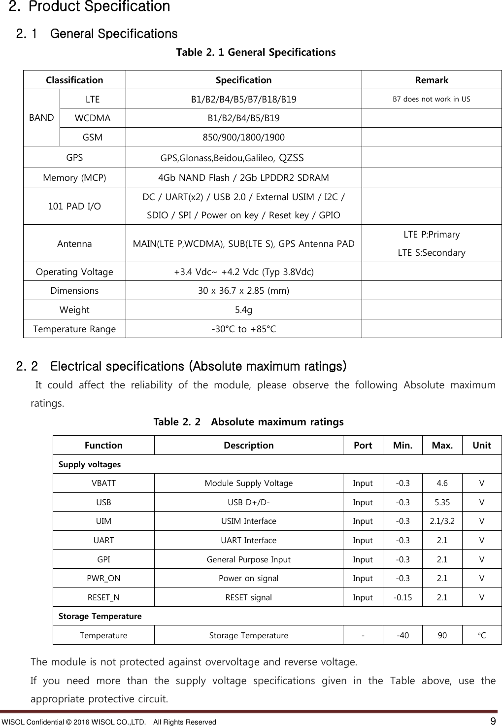 WISOL Confidential ©  2016 WISOL CO.,LTD.    All Rights Reserved    9    2.  Product Specification  2. 1    General Specifications Table 2. 1 General Specifications  2. 2    Electrical specifications (Absolute maximum ratings)  It  could  affect  the  reliability  of  the  module,  please  observe  the  following  Absolute  maximum ratings. Table 2. 2    Absolute maximum ratings                                           The module is not protected against overvoltage and reverse voltage. If  you  need  more  than  the  supply  voltage  specifications  given  in  the  Table  above,  use  the appropriate protective circuit. Classification Specification Remark  BAND  LTE B1/B2/B4/B5/B7/B18/B19 B7 does not work in US WCDMA B1/B2/B4/B5/B19  GSM 850/900/1800/1900  GPS GPS,Glonass,Beidou,Galileo, QZSS  Memory (MCP) 4Gb NAND Flash / 2Gb LPDDR2 SDRAM  101 PAD I/O DC / UART(x2) / USB 2.0 / External USIM / I2C / SDIO / SPI / Power on key / Reset key / GPIO  Antenna MAIN(LTE P,WCDMA), SUB(LTE S), GPS Antenna PAD LTE P:Primary LTE S:Secondary Operating Voltage +3.4 Vdc~ +4.2 Vdc (Typ 3.8Vdc)  Dimensions 30 x 36.7 x 2.85 (mm)  Weight 5.4g  Temperature Range -30°C to +85°C  Function Description Port Min. Max. Unit Supply voltages VBATT Module Supply Voltage Input -0.3 4.6 V USB USB D+/D- Input -0.3 5.35 V UIM USIM Interface Input -0.3 2.1/3.2 V UART UART Interface Input -0.3 2.1 V GPI General Purpose Input Input -0.3 2.1 V PWR_ON Power on signal Input -0.3 2.1 V RESET_N RESET signal Input -0.15 2.1 V Storage Temperature Temperature Storage Temperature - -40 90 °C      