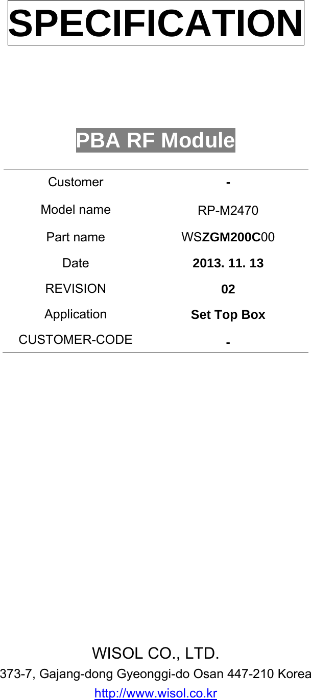      SPECIFICATION       PBA RF Module  Customer  - Model name       RP-M2470 Part name        WSZGM200C00 Date  2013. 11. 13 REVISION  02 Application  Set Top Box CUSTOMER-CODE  -                 WISOL CO., LTD. 373-7, Gajang-dong Gyeonggi-do Osan 447-210 Korea http://www.wisol.co.kr  